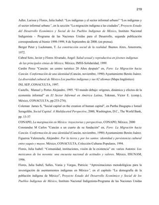 219


Adler, Larissa y Flores, Julia Isabel: “Los indígenas y el sector informal urbano” “Los indígenas y
el sector informal urbano”, en la sección “La migración indígena a las ciudades”, Proyecto Estado
del Desarrollo Económico y Social de los Pueblos Indígenas de México, Instituto Nacional
Indigenista - Programa de las Naciones Unidas para el Desarrollo, segunda publicación
correspondiente al bienio 1998-1999, 8 de Septiembre de 2000, (en prensa).
Berger Peter y Luckmann, T. La construcción social de la realidad. Buenos Aires, Amorrortu,
1972.
Cabral Soto, Javier y Flores Alvarado, Angel: Salud sexual y reproductiva en jóvenes indígenas
de las principales etnias de México, México, IMSS-Solidaridad, 1999.
Cardin Perez "Cancún: un centro turístico 20 Años después" en, Foro: La Migración hacia
Cancún. Conformación de una identidad (Cancún, noviembre, 1990) Ayuntamiento Benito Juárez.
La diversidad cultural de México.Los pueblos indígenas y sus 62 idiomas (Mapa lingüístico)
INI, SEP, CONACULTA, 1997.
Castells, Manuel y Portes Alejandro, 1995. “El mundo debajo: orígenes, dinámica y efectos de la
economía informal” en El Sector Informal en América Latina, Tokman, Víctor E. (comp.),
México, CONACULTA, pp.233-274).
Coleman, James S, "Social capital en the creation of human capital", en Partha Dasgupta e Ismail
Serageldin, Social Capital. A Multifaceted Perspective, 2000, Washington, D.C., The World Bank,
pp. 13-37
CONAPO, La marginación en México: trayectorias y perspectivas, CONAPO, México, 2000
Constandse M Carlos "Cancún a un cuarto de su fundación" en, Foro: La Migración hacia
Cancún. Conformación de una identidad (Cancún, noviembre, 1990) Ayuntamiento Benito Juárez.
Figueroa Valenzuela, Alejandro: Por la tierra y por los santos: identidad y persistencia cultural
entre yaquis y mayos. México, CONACULTA, Colección Culturas Populares, 1994.
Flores, Julia Isabel: “Comunidad, instituciones, visión de la existencia” en: varios Autores: Los
mexicanos de los noventa: una encuesta nacional de actitudes y valores. México, IISUNAM,
1996.
Flores, Julia Isabel, Salles, Vania y Vargas, Patricia: “Aproximaciones metodológicas para la
investigación de asentamientos indígenas en México”, en el capítulo “La demografía de la
población indígena de México”, Proyecto Estado del Desarrollo Económico y Social de los
Pueblos Indígenas de México, Instituto Nacional Indigenista-Programa de las Naciones Unidas
 