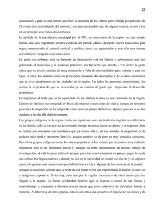 22


paraestatal (y para lo cual tienen que tener la anuencia de los líderes para trabajar por periodos de
28 o más días dependiendo del contrato), era pues predecible que, de alguna manera, se nos viera
en un principio con franca desconfianza.
La pérdida de la presidencia municipal por el PRI, en municipios de la región sur que antaño
habían sido una importante reserva electoral del partido oficial, despertó fuertes reacciones para
seguir manteniendo el control sindical y político entre sus agremiados y con ello una intensa
actividad por recuperar esos municipios.
La gente sin embargo está en bastante en desacuerdo con los lideres y gobernantes que han
gobernado el municipio y el sindicato petrolero; era frecuente que abierta o "en corto" la gente
dijera que ya estaba cansada de tanta corrupción y falta de oportunidades para trabajar y para sus
hijos. A ellos, los señalan como los principales causantes del desempleo y de la crisis económica
que se vive actualmente en las ciudades de la región. En todas las personas entrevistadas, fue
común la expresión de que se necesitaba ya un cambio de gente que impulsara el desarrollo
económico.
La migración al norte que se ha agudizado en los últimos 6 años es una constante en la región.
Cientos de familias han emigrado en busca de mejores condiciones de vida y, aunque en términos
generales la migración no ha adquirido entre estos un patrón definitivo, algunos jóvenes si se han
quedado a residir allá definitivamente.
Los grupos indígenas de la región como los zapotecos, con una tradición migratoria a diferencia
de los demás, sólo se van por un determinado tiempo mientras hacen un dinero y se regresan. Esta
se realiza por contactos con familiares que ya tienen allá y, en ese sentido, la migración es de
carácter individual y raramente familiar, aunque también se da pero en muy contadas ocasiones.
Para otros grupos indígenas como los zoque-popolucas o los nahuas que no poseen una tradición
migratoria esto es un fenómeno nuevo y, aunque no entra directamente en nuestro trabajo de
investigación, si vale la pena señalarlo porque para irse (para comprara su pasaje, pagar la cuota
que cobran los enganchadores y demás) se ven en la necesidad de vender sus tierras y, en algunos
casos, al regresar solo tienen como posibilidad irse a vivir a algunas de las colonias de la ciudad.
Aunque es necesario señalar que, a pesar de esa fuerte crisis que experimenta la región, es raro ver
a indigentes zapotecos. Sí los hay, pero son por lo regular mestizos o de otras etnias que han
llegado a la región. La fuerte solidaridad familiar que se expresa a través de sus fiestas y
mayordomías, y contactos a diversos niveles hacen que estos sobreviva de diferentes formas y
maneras. A diferencia de otros grupos, esta es una etnia que conserva el orgullo de sus raíces y de
 