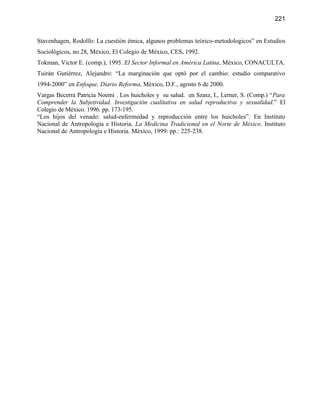 221


Stavenhagen, Rodolfo: La cuestión étnica, algunos problemas teórico-metodologicos” en Estudios
Sociológicos, no.28, México, El Colegio de México, CES, 1992.
Tokman, Victor E. (comp.), 1995. El Sector Informal en América Latina, México, CONACULTA.
Tuirán Gutiérrez, Alejandro: “La marginación que optó por el cambio: estudio comparativo
1994-2000” en Enfoque, Diario Reforma, México, D.F., agosto 6 de 2000.
Vargas Becerra Patricia Noemi . Los huicholes y su salud. en Szasz, I., Lerner, S. (Comp.) “Para
Comprender la Subjetividad. Investigación cualitativa en salud reproductiva y sexualidad.” El
Colegio de México. 1996. pp. 173-195.
“Los hijos del venado: salud-enfermedad y reproducción entre los huicholes”. En Instituto
Nacional de Antropología e Historia, La Medicina Tradicional en el Norte de México. Instituto
Nacional de Antropología e Historia. México, 1999: pp.: 225-238.
 