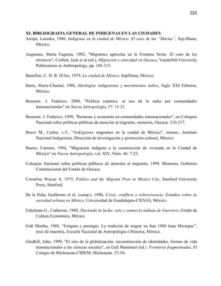 222



XI. BIBLIOGRAFIA GENERAL DE INDIGENAS EN LAS CIUDADES
Arizpe, Lourdes, 1980, Indígenas en la ciudad de México. El caso de las “Marías”, Sep-Diana,
     México.

Anguiano, María Eugenia, 1992, "Migrantes agrícolas en la Frontera Norte. El caso de los
     mixtecos", Corbett, Jack et al (ed.), Migración y etnicidad en Oaxaca, Vanderbilt University
     Publications in Anthropology, pp. 105-115.

Bataillon, C. H. R. D'Arc, 1979, La ciudad de México, SepDiana, México.

Barre, Marie-Chantal, 1988, Ideologías indigenistas y movimientos indios, Siglo XXI Editores,
      México.

Besserer, J. Federico, 2000, "Política cuántica: el uso de la radio por comunidades
     transnacionales" en Nueva Antropología, 57: 11-21

Besserer, J. Federico, 1999, "Remesas y economía en comunidades transnacionales", en Coloquio
     Nacional sobre políticas públicas de atención al migrante, memoria, Oaxaca: 210-217.

Bravo M., Carlos, s./f., “Indígenas migrantes en la ciudad de México”, mimeo., Instituto
     Nacional Indigenista, Dirección de investigación y promoción cultural, México.

Bueno, Carmen, 1994, "Migración indígena a la construcción de vivienda en la Ciudad de
     México" en Nueva Antropología, vol. XIV, Núm. 46: 7-23.

Coloquio Nacional sobre políticas públicas de atención al migrante, 1999, Memoria, Gobierno
     Constitucional del Estado de Oaxaca.

Cornelius Wayne A, 1975, Politics and the Migrant Poor in México City, Stanford University
     Press, Stanford.

De la Peña, Guillermo et al. (comp.), 1990, Crisis, conflicto y sobrevivencia. Estudios sobre la
     sociedad urbana en México, Universidad de Guadalajara-CIESAS, México..

Eshelman G., Catharine, 1988, Haciendo la lucha: arte y comercio nahuas de Guerrero, Fondo de
     Cultura Económica, México

Gidi Martha, 1988, “Estigma y prestigio. La tradición de migrar en San 1988 Juan Mixtepec”,
     tesis de maestría, Escuela Nacional de Antropología e Historia, México.

Gledhill, John, 1999, "El reto de la globalización: reconstrucción de identidades, formas de vida
     transnacionales y las ciencias sociales", en Gail Mummert (ed.). Fronteras fragmentadas, El
     Colegio de Michoacán-CIDEM, Michoacán: 23-54..
 