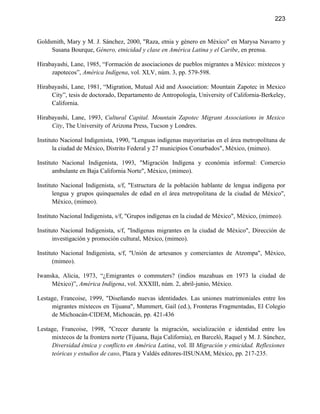 223


Goldsmith, Mary y M. J. Sánchez, 2000, "Raza, etnia y género en México" en Marysa Navarro y
     Susana Bourque, Género, etnicidad y clase en América Latina y el Caribe, en prensa.

Hirabayashi, Lane, 1985, “Formación de asociaciones de pueblos migrantes a México: mixtecos y
     zapotecos”, América Indígena, vol. XLV, núm. 3, pp. 579-598.

Hirabayashi, Lane, 1981, “Migration, Mutual Aid and Association: Mountain Zapotec in Mexico
     City”, tesis de doctorado, Departamento de Antropología, University of California-Berkeley,
     California.

Hirabayashi, Lane, 1993, Cultural Capital. Mountain Zapotec Migrant Associations in Mexico
     City, The University of Arizona Press, Tucson y Londres.

Instituto Nacional Indigenista, 1990, "Lenguas indígenas mayoritarias en el área metropolítana de
       la ciudad de México, Distrito Federal y 27 municipios Conurbados", México, (mimeo).

Instituto Nacional Indigenista, 1993, "Migración Indígena y económia informal: Comercio
       ambulante en Baja California Norte", México, (mimeo).

Instituto Nacional Indigenista, s/f, "Estructura de la población hablante de lengua indígena por
       lengua y grupos quinquenales de edad en el área metropolitana de la ciudad de México",
       México, (mimeo).

Instituto Nacional Indigenista, s/f, "Grupos indígenas en la ciudad de México", México, (mimeo).

Instituto Nacional Indigenista, s/f, "Indígenas migrantes en la ciudad de México", Dirección de
       investigación y promoción cultural, México, (mimeo).

Instituto Nacional Indigenista, s/f, "Unión de artesanos y comerciantes de Atzompa", México,
       (mimeo).

Iwanska, Alicia, 1973, “¿Emigrantes o commuters? (indios mazahuas en 1973 la ciudad de
     México)”, América Indígena, vol. XXXIII, núm. 2, abril-junio, México.

Lestage, Francoise, 1999, "Diseñando nuevas identidades. Las uniones matrimoniales entre los
     migrantes mixtecos en Tijuana", Mummert, Gail (ed.), Fronteras Fragmentadas, El Colegio
     de Michoacán-CIDEM, Michoacán, pp. 421-436

Lestage, Francoise, 1998, "Crecer durante la migración, socialización e identidad entre los
     mixtecos de la frontera norte (Tijuana, Baja California), en Barceló, Raquel y M. J. Sánchez,
     Diversidad étnica y conflicto en América Latina, vol. lll Migración y etnicidad. Reflexiones
     teóricas y estudios de caso, Plaza y Valdés editores-IISUNAM, México, pp. 217-235.
 
