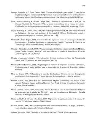 224


Lestage, Francoise y T. Perez Castro, 2000, "Una escuela bilingüe ¿para quién? El caso de los
     migrantes indígenas en Tijuana (BC)" presentado en el Coloquio Dinámicas de la población
     indígena en México: Problemáticas contemporáneas, 16 al 18 de mayo, ciudad de México.

Luna., Marco Antonio y R. Gómez Ortega, 1992, “Límites al crecimiento de la ZMCM”, en
     Consejo Nacional de Población, 1992, La zona metropolitana de la ciudad de México.
     Problemática actual y perspectivas demográficas y urbanas, CONAPO, México, pp. 35-49..

Luque, Rodolfo y R. Corona, 1992, “El perfil de la migración en la ZMCM” en Consejo Nacional
     de Población, La zona metropolitana de la ciudad de México. Problemática actual y
     perspectivas demográficas y urbanas, México, pp. 21-31.

Martínez C., María Regina, 1998, Vivir invisibles: La migración otomí en Guadalajara, Centro de
     Investigación y Estudios Superiores en Antropología Social- Programa de Maestría en
     Antropología Social sedes Occidente y Sureste, Guadalajara.

Méndez y Mercado, Leticia I., 1975, “Proceso de migración interna: Un caso en la Sierra Mixteca,
    Santo Tomás Ocotepec, Oaxaca”, tesis para obtener el grado de maestría en Ciencias
    Antropológicas, ENAH, México.

Méndez y Mercado, Leticia I, 1988, Migración: decisión involuntaria, Serie de Antropología
    Social, núm. 72, Instituto Nacional Indigenista, México

Menéndez Garza Fernando, 1981, "Programa para la atención de migrantes Mazahuas y Otomíes",
    Programa para el sector público para la integración de la mujer al desarrollo, México,
    (mimeo).

Mora V., Teresa, 1991, “Nduandiki y la sociedad de allende en México. Un caso de migración
     rural urbana”, tesis de maestría, Escuela Nacional de Antropología e Historia, México.

Mountz, Alison, 1995, Daily Life in a Transnational Migrant Community: The Fusion of san
    Agustín Yatareni, Oaxaca and Poughkeepsie, New York, tesis de licenciatura, Dartmouth
    College, New Hampshire.

Muños Güemes Alfonso, 1994, "Etnicidad y musica. Estudio de caso de una comunidad Zapoteca
    de emigrantes en la ciudad de México", tesis de licenciatura en Etnología, Escuela
    Nacional de Antropología e Historía, México.

Muñoz G. H., O. de Oliveira y C., Stern, 1977, Migración y desigualdad social en la ciudad de
    México, El Colegio de México-UNAM, México

Nichols, Sandra., 2000, "Mexican Immigration and Transnational Networks in Napa, California",
     www.migration.ucdavis.edu (Migration Dialogue).

Nolasco Margarita, 1990, "Ser indio en la ciudad de México", ENAH, México, (mimeo).
 