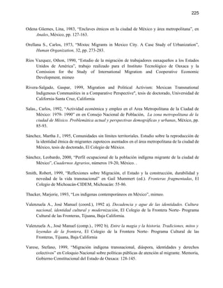225


Odena Güemes, Lina, 1983, “Enclaves étnicos en la ciudad de México y área metropolitana”, en
    Anales, México, pp. 127-163.

Orellana S., Carlos, 1973, “Mixtec Migrants in Mexico City. A Case Study of Urbanization”,
      Human Organization, 32, pp. 273-283.

Ríos Vazquez, Othon, 1990, “Estudio de la migración de trabajadores oaxaqueños a los Estados
     Unidos de América”, trabajo realizado para el Instituto Tecnológico de Oaxaca y la
     Comission for the Study of International Migration and Cooperative Economic
     Development, mimeo

Rivera-Salgado, Gaspar, 1999, Migration and Political Activism: Mexican Transnational
     Indigenous Communities in a Comparative Perspective", tesis de doctorado, Universidad de
     California-Santa Cruz, California

Salas., Carlos, 1992, “Actividad económica y empleo en el Area Metropolitana de la Ciudad de
      México: 1979- 1990” en en Consejo Nacional de Población, La zona metropolitana de la
      ciudad de México. Problemática actual y perspectivas demográficas y urbanas, México, pp.
      85-93.

Sánchez, Martha J., 1995, Comunidades sin límites territoriales. Estudio sobre la reproducción de
     la identidad étnica de migrantes zapotecos asentados en el área metropolitana de la ciudad de
     México, tesis de doctorado, El Colegio de México.

Sánchez, Leobardo, 2000, “Perfil ocupacional de la población indígena migrante de la ciudad de
     México”, Cuadernos Agrarios, números 19-20, México. .

Smith, Robert, 1999, “Reflexiones sobre Migración, el Estado y la construcción, durabilidad y
     novedad de la vida transnacional” en Gail Mummert (ed.). Fronteras fragmentadas, El
     Colegio de Michoacán-CIDEM, Michoacán: 55-86.

Thacker, Marjorie, 1993, “Los indígenas contemporáneos en México”, mimeo.

Valenzuela A., José Manuel (coord.), 1992 a), Decadencia y ague de las identidades. Cultura
     nacional, identidad cultural y modernización, El Colegio de la Frontera Norte- Programa
     Cultural de las Fronteras, Tijuana, Baja California.

Valenzuela A., José Manuel (comp.)., 1992 b), Entre la magia y la historia. Tradiciones, mitos y
     leyendas de la frontera, El Colegio de la Frontera Norte- Programa Cultural de las
     Fronteras, Tijuana, Baja California

Varese, Stefano, 1999, “Migración indígena transnacional, diáspora, identidades y derechos
     colectivos” en Coloquio Nacional sobre políticas públicas de atención al migrante. Memoria,
     Gobierno Constitucional del Estado de Oaxaca: 128-145.
 