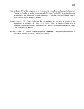 226


Velasco, Laura, 1996, “La conquista de la frontera norte: vendedoras ambulantes indígenas en
     Tijuana” en Estudiar la familia comprender a la Sociedad. Premio 1995 Investigación sobre
     las familias y los fenómenos sociales emergentes en México, Sistema Nacional para el
     Desarrollo Integral de la Familia, México.

Velasco, Laura, 1998, “Voces Indígenas: La rearticulación del territorio y tiempo en las
     comunidades de migrantes” en Zuñiga, Victor (coord.), Voces de fontera. Estudios sobre la
     dispersión cultural en la frontera México-Estados Unidos, Universidad Autónoma de Nuevo
     León, Monterrey, pp. 85-136

Warman, Arturo, s./f., “Políticas y tareas indigenistas (1989-1994)”, documento presentado por el
    director del INI ante el Consejo Directivo del Instituto.
 