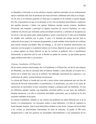 23


su identidad, es frecuente ver en las colonias a mujeres zapotecos ataviadas con sus indumentarias
típicas vendiendo toda clase de productos que traen del Istmo y hablando entre ellas en su lengua.
En fin, esto es en términos generales el clima que se respiraba en las colonias a nuestra llegada.
Por ello, al percatarnos de que en un principio se nos veía con bastante desconfianza y suspicacia
por aquellas personas o lideres con quienes habíamos iniciado nuestro contacto, decidimos
llevarnosla más tranquila y participar en algunas reuniones de convivió familiares, así como
colaborar con jóvenes que realizaban ciertas actividades recreativas y culturales en las iglesias (se
nos invito a dar una charla sobre cultura popular) y asistir a una fiesta de 15 años con la finalidad
de entablar más confianza con la gente. Y pese a lo limitado del tiempo previsto para la
realización de las guías y las reuniones programadas, se pudo entablar cierta relación de confianza
para realizar nuestras actividades. Más sin embargo, y tal como lo manifesté anteriormente, las
reuniones con los grupos si se pudieron realizar con la única objeción de que estas no se grabaran
y, aunque algunos no tenían objeción en que las sesiones se grabaran, otros si manifestaron
abiertamente su oposición; por lo cual se decidió no grabar las sesiones, ya que podría generar
algún conflicto entre ellos o con nosotros.


Colonias Cuauhtémoc y El Playón Sur
De las cuatro colonias seleccionadas; dos: la Cuauhtémoc y el Playon Sur, son de las más antiguas
de Minatitlán, con más de cincuenta años de haberse fundado y están ubicadas en la parte sur u
noreste de la ciudad muy cerca de la refinería. Son habitadas mayormente por zapotecos y sus
condiciones de salud y socioeconómicas son precarias.
La colonia del Playón se inunda año con año y posee ciertas zonas pantanosas que son foco de
infección de diversas enfermedades. La prostitución y el alcoholismo, así como el ser centro de
operaciones de narcotráfico la hace sumamente insegura y peligrosa para sus habitantes. En esta
los diferentes partidos realizan una importante actividad política ya que tiene una población
bastante numerosas y en ella se concentran actividades comerciales, que se realizan en los dos
mercados señalados en las guías.
La colonia Cuauhtémoc, también es una colonia con problemas de salud sobretodo por el de la
basura y la contaminación. Los frecuentes asaltos a casas habitación y la falta de vigilancia la
hacen bastante insegura. Aquí la actividad política también es muy fuerte. Aunque esta ha dividido
a los vecinos ya anteriormente funcionaban los jefes de manzana. Al perder el PRI estos
desaparecieron y cada uno gestiona sus necesidades individualmente o con cualesquiera de los
 