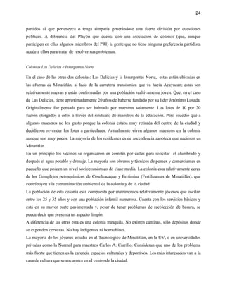 24


partidos al que pertenezca o tenga simpatía generándose una fuerte división por cuestiones
políticas. A diferencia del Playón que cuenta con una asociación de colonos (que, aunque
participen en ellas algunos miembros del PRI) la gente que no tiene ninguna preferencia partidista
acude a ellos para tratar de resolver sus problemas.


Colonias Las Delicias e Insurgentes Norte

En el caso de las otras dos colonias: Las Delicias y la Insurgentes Norte, estas están ubicadas en
las afueras de Minatitlán, al lado de la carretera transismica que va hacia Acayucan; estas son
relativamente nuevas y están conformadas por una población realtivamente joven. Que, en el caso
de Las Delicias, tiene aproximadamente 20 años de haberse fundado por su líder Jerónimo Losada.
Originalmente fue pensada para ser habitada por maestros solamente. Los lotes de 10 por 20
fueron otorgados a estos a través del sindicato de maestros de la educación. Pero sucedió que a
algunos maestros no les gusto porque la colonia estaba muy retirada del centro de la ciudad y
decidieron revender los lotes a particulares. Actualmente viven algunos maestros en la colonia
aunque son muy pocos. La mayoría de los residentes es de ascendencia zapoteca que nacieron en
Minatitlán.
En un principio los vecinos se organizaron en comités por calles para solicitar el alumbrado y
después el agua potable y drenaje. La mayoría son obreros y técnicos de pemex y comerciantes en
pequeño que poseen un nivel socioeconómico de clase media. La colonia esta relativamente cerca
de los Complejos petroquímicos de Cosoleacaque y Fertimina (Fertilizantes de Minatitlán), que
contribuyen a la contaminación ambiental de la colonia y de la ciudad.
La población de esta colonia esta compuesta por matrimonios relativamente jóvenes que oscilan
entre los 25 y 35 años y con una población infantil numerosa. Cuenta con los servicios básicos y
está en su mayor parte pavimentada y, pesar de tener problemas de recolección de basura, se
puede decir que presenta un aspecto limpio.
A diferencia de las otras esta es una colonia tranquila. No existen cantinas, sólo depósitos donde
se expenden cervezas. No hay indigentes ni borrachines.
La mayoría de los jóvenes estudia en el Tecnológico de Minatitlán, en la UV, o en universidades
privadas como la Normal para maestros Carlos A. Carrillo. Consideran que uno de los problema
más fuerte que tienen es la carencia espacios culturales y deportivos. Los más interesados van a la
casa de cultura que se encuentra en el centro de la ciudad.
 