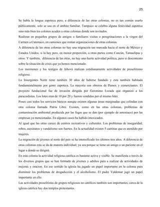 25


Se habla la lengua zapoteca pero, a diferencia de las otras colonias, no es tan común usarlo
públicamente, solo se usa en el ámbito familiar. Tampoco se celebra alguna festividad zapoteca
sino más bien los colonos acuden a otras colonias donde son invitados.
Realizan en pequeños grupos de amigos o familiares visitas o peregrinaciones a la virgen del
Carmen a Catemaco, en camiones que rentan organizaciones de otras colonias.
A diferencia de las otras colonias no hay una migración tan marcada hacia el norte de México y
Estados Unidos; si la hay pero, en menor proporción, a otras partes como Cancún, Tamaulipas y
otros. Y también, diferencia de las otras, no hay una fuerte actividad política, pero si descontento
sobre la situación de crisis que ya hemos mencionado.
Los mormones y los testigos de Jehová realizan cotidianamente actividades de proselitismo
religioso.
La Insurgentes Norte tiene también 30 años de haberse fundado y esta también habitada
fundamentalmente por gente zapoteca. La mayoría son obreros de Pemex y comerciantes. El
proyecto fundacional fue de invasión dirigida por Geronimo Lozada que organizó a los
paracaidistas. Los lotes eran de 10 por 20 y fueron vendidos por el mismo líder.
Posee casi todos los servicios básicos aunque existen algunas áreas marginadas que colindan con
otra colonia llamada Patria Libre. Existen, como en las otras colonias, problemas de
contaminación ambiental producida por las fugas que se dan (por ejemplo de amoniaco) por las
empresas ya mencionadas. En algunos casos ha habido intoxicados.
Al igual que las otras carece de centros recreativos y culturales. Los problemas de inseguridad,
robos, asesinatos y vandalismo son fuertes. En la actualidad existen 5 cantinas que es atendido por
mujeres.
La migración de jóvenes al norte del país se ha intensificado los últimos tres años. A diferencia de
otras colonias esta se da de manera individual; ya sea porque se tiene un amigo o un pariente en el
lugar a donde se dirigirá.
En esta colonia la actividad religiosa católica es bastante activa y visible. Se manifiesta a través de
los diversos grupos que se han formado de jóvenes y adultos para a realizar de actividades de
mejoras y oracion. En ese sentido la iglesia ha jugado un papel importante en la colonia para
disminuir los problemas de drogadicción y el alcoholismo. El padre Valdemar jugó un papel
importante en ello.
Las actividades proselitistas de grupos religiosos no católicos también son importantes; cerca de la
iglesia católica hay dos templos protestantes
 