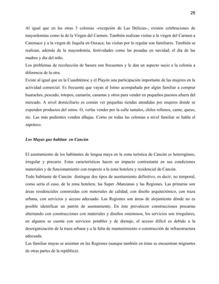 26


Al igual que en las otras 3 colonias -excepción de Las Delicias-, existen celebraciones de
mayordomías como la de la Virgen del Carmen. También realizan visitas a la virgen del Carmen a
Catemaco y a la virgen de Juquila en Oaxaca; las visitas por lo regular son familiares. También se
realizan, además de la mayordomía, festividades como las posadas en navidad, el día de las
madres y día del niño.
Los problemas de recolección de basura son frecuentes y le dan un aspecto sucio a la colonia a
diferencia de la otra.
Existe al igual que en la Cuauhtémoc y el Playón una participación importante de las mujeres en la
actividad comercial. Es frecuente que vayan al Istmo acompañada por algún familiar a comprar
huaraches, pescado, totopos, camarón, canastas y otros para vender en pequeños puestos afuera del
mercado. A nivel domiciliario es común ver pequeñas tiendas atendidas por mujeres donde se
expenden productos del istmo. O, verlas vender por la calle tamales, chiles rellenos, carne, queso,
etc. Las más pudientes venden alhajas. Como en todas las colonias a nivel familiar se habla el
zapoteco.


Los Mayas que habitan en Cancún


El asentamiento de los habitantes de lengua maya en la zona turística de Cancún es heterogéneo,
irregular y precario. Estas características hacen un impacto contrastante en sus condiciones
materiales y de funcionamiento con respecto a la zona hotelera y residencial de Cancún.
Todo habitante de Cancún distingue dos tipos de asentamiento definitivo, es decir, no temporal,
como sería el caso, de la zona hotelera: las Super -Manzanas y las Regiones. Las primeras son
áreas residenciales construidas con materiales de calidad, con diseño arquitectónico, con traza
urbana, con servicios y acceso adecuado. Las Regiones son áreas de alojamiento dónde no es
posible identificar un patrón de asentamiento. En éste prevalecen construcciones precarias
alternando con construcciones con materiales y diseños ostentosos, los servicios son irregulares,
en algunos se cuenta con servicios potables y de drenaje, el acceso difícil es debido a la
desorganización de la traza urbana y a la falta de mantenimiento o construcción de infraestructura
adecuada.
Las familias mayas se asientan en las Regiones (aunque también en éstas se encuentran migrantes
de otras partes de la república).
 