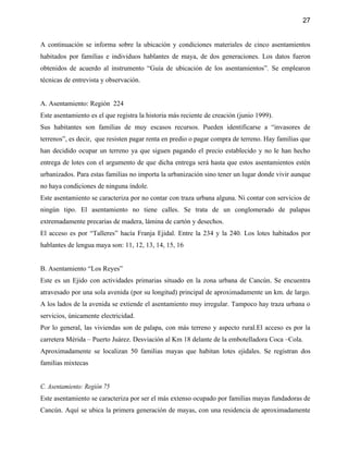 27


A continuación se informa sobre la ubicación y condiciones materiales de cinco asentamientos
habitados por familias e individuos hablantes de maya, de dos generaciones. Los datos fueron
obtenidos de acuerdo al instrumento “Guía de ubicación de los asentamientos”. Se emplearon
técnicas de entrevista y observación.


A. Asentamiento: Región 224
Este asentamiento es el que registra la historia más reciente de creación (junio 1999).
Sus habitantes son familias de muy escasos recursos. Pueden identificarse a “invasores de
terrenos”, es decir, que resisten pagar renta en predio o pagar compra de terreno. Hay familias que
han decidido ocupar un terreno ya que siguen pagando el precio establecido y no le han hecho
entrega de lotes con el argumento de que dicha entrega será hasta que estos asentamientos estén
urbanizados. Para estas familias no importa la urbanización sino tener un lugar donde vivir aunque
no haya condiciones de ninguna índole.
Este asentamiento se caracteriza por no contar con traza urbana alguna. Ni contar con servicios de
ningún tipo. El asentamiento no tiene calles. Se trata de un conglomerado de palapas
extremadamente precarias de madera, lámina de cartón y desechos.
El acceso es por “Talleres” hacía Franja Ejidal. Entre la 234 y la 240. Los lotes habitados por
hablantes de lengua maya son: 11, 12, 13, 14, 15, 16


B. Asentamiento “Los Reyes”
Este es un Ejido con actividades primarias situado en la zona urbana de Cancún. Se encuentra
atravesado por una sola avenida (por su longitud) principal de aproximadamente un km. de largo.
A los lados de la avenida se extiende el asentamiento muy irregular. Tampoco hay traza urbana o
servicios, únicamente electricidad.
Por lo general, las viviendas son de palapa, con más terreno y aspecto rural.El acceso es por la
carretera Mérida – Puerto Juárez. Desviación al Km 18 delante de la embotelladora Coca –Cola.
Aproximadamente se localizan 50 familias mayas que habitan lotes ejidales. Se registran dos
familias mixtecas


C. Asentamiento: Región 75
Este asentamiento se caracteriza por ser el más extenso ocupado por familias mayas fundadoras de
Cancún. Aquí se ubica la primera generación de mayas, con una residencia de aproximadamente
 
