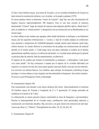 28


25 años. Estas familias mayas provienen de Yucatán y se les considera fundadoras de Cancún en
tanto inician la construcción turística y sus viviendas en la jungla y pantano (1975).
El otrora pantano ahora se denomina “centro de Cancún”. Aqui hay una alta concentración de
hogares mayeros (aproximadamente 200 hogares). Esta es una área cercana al entonces
denominado “Crucero” lugar de reunión de mayeros para degustar platillos típicos. Desde hace 5
años, la tradición se “refuncionalizó” o desapereció con la construcción de un MacDonalds en ese
mismo lugar.
La traza urbana es por cuadras que agrupan calles donde fácilmente se distingue a sus habitantes
mayas, por las siguientes informaciones: 1. vecinos, 2. tipo de vivienda: palapas en condiciones
muy precarias o arquitectura de Valladolid (pequeña veranda, portico para hamacas, techo bajo,
colores fuertes). Es común observar la coexistencia de de palapa con construcciones de material
durable en el mismo predio. 3. Cada hogar tiene una placa indicando el nombre de la familia
(generalmente apellidos mayas) y la ubicación del predio. La vivienda maya urbana por lo general
es precaria (tipo de material, falta de mantenimiento, en deterioro).
El aspecto de las cuadras que forman el asentamiento es anárquico y heterogéneo “cada quien
vive como puede”. No hay conciencia o respeto por el aspecto de la vivienda individual con
respecto a su entorno (no hay dos casas juntas iguales como por diseño como por uso de material).
Los servicios son urbanos básicos. Luz, teléfono, agua, drenaje. Se transporta y distribuye el agua
por pipas. La traza urbana es muy irregular con discontinuidad en banquetas. Sin control sanitario.
El acceso es por Prolongación Tulum y Bonampak.


D. Asentamiento: Region 100
Este asentamiento está ubicado a una mayor distancia del centro. Aproximadamente se localizan
20 Familias mayas de Yucatán y Campeche de 2ª a 3ª generación. El tiempo promedio de
residencia en Cancún es de 7 años.
La urbanización es menos precaria (mayor continuidad en traza de banquetas y pavimentados).
Persiste la heterogeneidad de la vivienda maya, combinación entre precariedad, deterioro y
construcción con materiales durables. Hay servicios y un gran número de comercios de todo tipo.
Acceso por Ruta 5 y “Talleres”. Principalmente las calles: 54, 52, 50, 44 y 42.


E. Asentamiento. Region 95
 