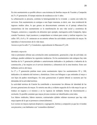 29


En éste asentamiento es posible ubicar a una treintena de familias mayas de Yucatán y Campeche
de 2ª a 3ª generación. El tiempo máximo de residencia es de 11 años.
La urbanización es precaria, continúa la heterogeneidad de la vivienda y cuenta con todos los
servicios. Este asentamiento es contiguo a una Super manzana, es decir, una área residencial de
ingresos medios altos, lo que genera un desconcertante contraste en el paisaje urbano.Una
característica de éste asentamiento es la manifestación de una vida social y económica de
Tianguis, comercios y expendios de alimentos (por ejemplo, marisqueria estilo Campeche, típica
comida Yucateca). Aquí yucatecos y campechanos se reúnen para comer y realizar negocios. Las
calles 105 y la 8 y 10 enmarcan en un entorno urbano las actividades comerciales de mayas. Se
reproduce el microcosmos de la vida maya.
Acceso es por la calle 1º y Comalcalco, especialmente la Manzana 67 y 68.


Identidad y migración
Aún es prematuro afirmar una correlación entre asentamiento, generación y tipo de actividad, sin
embargo, pueden señalarse las siguientes tendencias. En los asentamientos más antiguos hay más
familias de la 1ª generación jubilados o anteriormente dedicados a la jardinería e industria de la
construcción, y las mujeres en el servicio doméstico y alimenticio de la zona hotelera. Estos son
hablantes activos del maya.
La 2ª y 3ª generación podrían tener como asentamiento típico los asentamientos 95 y 100,
dedicados a la industria del turismo y domésticas. Estos son bilingues o que entienden el maya o
son hijos de padres monolingues. En estas generaciones el patrón laboral es nocturno por las
demandas de la actividad turística.
La actividad turística de Cancún ha contribuído a incrementar los dilemas de identidad de las
jóvenes generaciones de mayas. Es notoria una alta y evidente negación de la vida maya lo que se
traduce en negarse a sí mismos y en la vigencia de múltiples formas de discriminación y
exclusión. Es posible constatar que mayas jóvenes resisten ser identificados como tales.
Los líderes sindicales, líderes menores, comisariados ejidales rehúsan reconocer que hay vida
maya (aparte de la que se promueve comercialmente).
Los vecinos no mayas expresan desprecio y segregación, lástima y compasión ya que las viviendas
son precarias y sus habitantes con “costumbres distintas”.
 