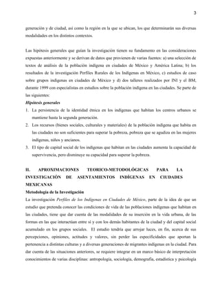 3


generación y de ciudad, así como la región en la que se ubican, los que determinarán sus diversas
modalidades en los distintos contextos.


Las hipótesis generales que guían la investigación tienen su fundamento en las consideraciones
expuestas anteriormente y se derivan de datos que provienen de varias fuentes: a) una selección de
textos de análisis de la población indígena en ciudades de México y América Latina; b) los
resultados de la investigación Perfiles Rurales de los Indígenas en México, c) estudios de caso
sobre grupos indígenas en ciudades de México y d) dos talleres realizados por INI y el BM,
durante 1999 con especialistas en estudios sobre la población indígena en las ciudades. Se parte de
las siguientes:
Hipótesis generales
1. La persistencia de la identidad étnica en los indígenas que habitan los centros urbanos se
      mantiene hasta la segunda generación.
2. Los recursos (bienes sociales, culturales y materiales) de la población indígena que habita en
      las ciudades no son suficientes para superar la pobreza, pobreza que se agudiza en las mujeres
      indígenas, niños y ancianos.
3. El tipo de capital social de los indígenas que habitan en las ciudades aumenta la capacidad de
      supervivencia, pero disminuye su capacidad para superar la pobreza.


II.      APROXIMACIONES              TEORICO-METODOLÓGICAS                    PARA      LA
INVESTIGACIÓN            DE    ASENTAMIENTOS            INDÍGENAS        EN    CIUDADES
MEXICANAS
Metodología de la Investigación
La investigación Perfiles de los Indígenas en Ciudades de México, parte de la idea de que un
estudio que pretenda conocer las condiciones de vida de las poblaciones indígenas que habitan en
las ciudades, tiene que dar cuenta de las modalidades de su inserción en la vida urbana, de las
formas en las que interactúan entre sí y con los demás habitantes de la ciudad y del capital social
acumulado en los grupos sociales. El estudio tendría que arrojar luces, en fin, acerca de sus
percepciones, opiniones, actitudes y valores, sin perder las especificidades que aportan la
pertenencia a distintas culturas y a diversas generaciones de migrantes indígenas en la ciudad. Para
dar cuenta de las situaciones anteriores, se requiere integrar en un marco básico de interpretación
conocimientos de varias disciplinas: antropología, sociología, demografía, estadística y psicología
 