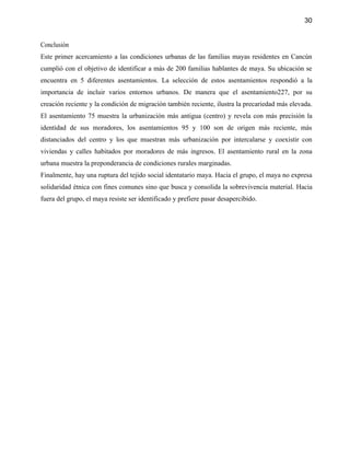 30


Conclusión
Este primer acercamiento a las condiciones urbanas de las familias mayas residentes en Cancún
cumplió con el objetivo de identificar a más de 200 familias hablantes de maya. Su ubicación se
encuentra en 5 diferentes asentamientos. La selección de estos asentamientos respondió a la
importancia de incluir varios entornos urbanos. De manera que el asentamiento227, por su
creación reciente y la condición de migración también reciente, ilustra la precariedad más elevada.
El asentamiento 75 muestra la urbanización más antigua (centro) y revela con más precisión la
identidad de sus moradores, los asentamientos 95 y 100 son de origen más reciente, más
distanciados del centro y los que muestran más urbanización por intercalarse y coexistir con
viviendas y calles habitados por moradores de más ingresos. El asentamiento rural en la zona
urbana muestra la preponderancia de condiciones rurales marginadas.
Finalmente, hay una ruptura del tejido social identatario maya. Hacia el grupo, el maya no expresa
solidaridad étnica con fines comunes sino que busca y consolida la sobrevivencia material. Hacia
fuera del grupo, el maya resiste ser identificado y prefiere pasar desapercibido.
 