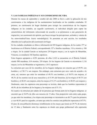 31




V. LAS FAMILIAS INDÍGENAS Y SUS CONDICIONES DE VIDA
Durante los meses de septiembre y octubre del año 2000 se llevó a cabo la aplicación de tres
cuestionarios a los indígenas de los asentamientos localizados en las ciudades estudiadas. El
primero, un cuestionario de hogar diseñado para recoger las características de los hogares
indígenas en las ciudades, un segundo cuestionario, el individual dirigido para captar las
características del informante seleccionado de acuerdo a su pertenencia a una generación de
migración y un cuestionario de opinión, que busca recoger las percepciones, actitudes y valores de
los entrevistados(Véase Anexo metodológico). Se presentan en esta sección, los resultados
obtenidos de la aplicación del cuestionario de hogar.
En las ciudades estudiadas se obtuvo información de 858 hogares indígenas, de los cuales 377 se
localizaron en el Distrito Federal, correspondiendo 157 a familias mazahuas, 116 a otomíes y 104
a triquis. En la ciudad Cancún se incluyeron 239 hogares mayas y en la región de Minatitlán,
Veracruz, se estudiaron 242 familias zapotecos.
Estos hogares agruparon a 4,291 personas, de ellas 2,162 se encuentran en el Distrito Federal,
siendo 990 mazahuas, 614 otomíes, 558 triquis. En los hogares de Cancún se encontraron 1,116
mayas y en los de Minatitlán se registraron a 1,013 zapotecos.
La estructura por sexo de los miembros de los hogares indígenas nos muestra que el 49.8% son
hombres y el 50.2 % son mujeres. Sin embargo, esta estructura por sexo varía de acuerdo a la
etnia, así, tenemos que entre los mazahuas el 49.5% son hombres y el 50.5% son mujeres, el
48.2% de los otomíes son de sexo masculino y el 51.8% del femenino, de los triquis el 50.1% son
hombres y el 48.6% son mujeres, entre los mayas el 51.4 % son hombres y el 48.6% son mujeres y
finalmente, entre los zapotecos esta porcentaje se invierte, dado que los hombres representan el
48.9% de los miembros de los hogares y las mujeres son el 51.1%.
En cuanto a la estructura por edades de las personas que forman parte de los hogares indígenas, se
encontró que el 36.9% de ellos son menores de 15 años. Esta proporción varía entre cada grupo,
ya que entre los mazahuas y los triquis este porcentaje se incrementa a un 46.7% para los primeros
y a un 46.6% para los segundos, en tanto que entre los otomíes esta población representa el 47.5%.
El peso de esta población disminuye notablemente en los mayas que tienen un 29.7% de menores
de 15 años y finalmente entre los zapotecos en donde este grupo poblacional sólo representa
 
