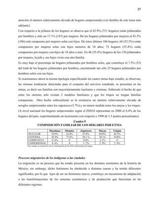 37


atención el número relativamente elevado de hogares unipersonales (ver detalles de este tema más
adelante).
Con respecto a la jefatura de los hogares se observa que el 82.9% (711 hogares) están jefaturados
por hombres y sólo un 17.1% (147) por mujeres. De los hogares jefaturados por mujeres el 81.5%
(106) está compuesto por mujeres solas con hijos. De éstos últimos 106 hogares, 68 (52.3%) están
compuestos por mujeres solas con hijos menores de 18 años; 72 hogares (55.4%) están
compuestos por mujeres con hijos de 18 años o más. En 46 (35.4%) hogares de los 130 jefaturados
por mujeres, la jefa y sus hijos viven con otra familia.
Es muy bajo el porcentaje de hogares jefaturados por hombres solos, que constituye el 7.3% (52)
del total de los hogares jefaturados por hombres, encontrando tan sólo 25 hogares jefaturados por
hombres solos con sus hijos.
Si examinamos ahora la misma tipología especificando las cuatro etnias bajo estudio, se observan,
las mismas tendencias detectadas para el conjunto del universo estudiado, se presentan en las
etnias, es decir sus familias son mayoritariamente nucleares y extensas. Sobresale el hecho de que
entre los otomíes solo existan 2 modelos familiares y que los triquis no tengan familias
compuestas.       Otro hecho sobresaliente es la existencia un número relativamente elevado de
arreglos unipersonales entre los zapotecos (3.7%) y en menor medida entre los mayas y los triquis.
(A nivel nacional los hogares unipersonales según el INEGI representan en 2000 el 6.4% de los
hogares del país, experimentando un incremento con respecto a 1990 de 1.5 puntos porcentuales).
                                     Cuadro 9
                  COMPOSICIÓN FAMILIAR DE LOS HOGARES POR ETNIA
                                Mazahuas           Otomíes            Zapotecos         Mayas   Triquis
        NUCLEAR                  54.9%              22.4%              67.8%            64.9%   42.3%
        EXTENSA                  43.9%              77.6%              28.1 %           30.1%   54.8%
        COMPUESTA                0. 6%                0                 0.4%             2.1%       0
        UNIPERSONAL              0. 6%                0                 3 .7%           2 .9%    2 .9%
       Este cuadro se construyó con la información de los 858 cuestionarios de hogar.




Procesos migratorios de los indígenas a las ciudades
La migración es un proceso que ha estado presente en los distintos momentos de la historia de
México; sin embargo, dicho fenómeno ha obedecido a distintas causas y ha tenido diferentes
significados, por lo que lejos de ser un fenómeno nuevo, constituye un mecanismo de adaptación
a las transformaciones de los sistemas económicos y de producción que funcionan en las
diferentes regiones.
 