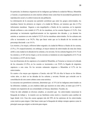 38


En particular, la dinámica migratoria de los indígenas que habitan la ciudad de México, Minatitlán
y Cancún y su permanencia en estos núcleos urbanos tiene como base la necesidad de garantizar la
reproducción social y la sobrevivencia de esta población.
La información de la encuesta nos permitió corroborar que entre los grupos entrevistados, los
mazahuas fueron los primeros en migrar a la ciudad de México, así tenemos que dos (1.3%)
informantes mazahuas llegaron a esta megalópolis a finales de los cuarentas, en la siguiente
década arribaron a esta ciudad el 4.7% de los mazahuas, en los sesenta llegaron el 13.4%. Este
porcentaje se incrementa significativamente en las siguientes dos décadas, y ya durante los
setentas se asentaron en esta ciudad el 32.2% de los mazahuas entrevistados. En los ochenta esta
cifra se incremento a un 34.2%. Hay que hacer notar que en la década de los noventa este
porcentaje desciende a un 14.1%.
Los otomíes y los triquis, refirieron haber migrado a la ciudad de México a finales de los sesenta,
(3.5% y 2% respectivamente); sin embargo, el mayor número de entrevistados de estas dos étnias
arribó a esta ciudad en la década de los ochenta y los noventa. En los ochenta llegaron el 41.1% de
los otomíes y el 42% de los triquis y en los noventa se instalaron en esta megalópolis el 41.1% de
los otomíes y el 41% de los triquis.
Las movilizaciones de los zapotecos a la ciudad de Minatitlán, en Veracruz se inician en la década
de los cincuenta (11.8%), en los sesenta se incrementa a un 39.4% la llegada de migrantes
zapotecos a esta zona. En los noventa solamente migraron a Minatitlán el 8.7% de los
entrevistados.
En cuanto a los mayas que migraron a Cancún, más del 70% de ellos lo hacen en los últimos
veinte años, es decir en las décadas de los ochenta y noventa. Periodo que coincide con la
consolidación de este centro urbano como zona turística.
La encuestas nos permitieron asimismo, determinar que el 31% de los indígenas entrevistados en
las diferentes ciudades, ya son citadinos dado que nacieron en estas urbes, en tanto que el 69 %
restante son originarios de sus comunidades en Oaxaca, Querétaro, Yucatán, etc.
Cómo ha sido señalado en diversos estudios, se encontró que los entrevistados mencionan la
búsqueda de trabajo y la reunión con sus familiares como motivo e incentivo para cambiar de
lugar donde vivir. Esas dos causas agrupan más del 50% de las opiniones de los entrevistadas
como motivos para migrar. Cabe hacer notar que la búsqueda de trabajo siempre aparece como la
principal causa que originó su decisión para migrar.
 