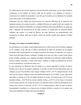 39


El establecimiento del circuito migratorio está estrechamente relacionado con las redes familiares
establecidas en las ciudades de destino, dado que les permite a los indígenas la creación y
recreación de un sentido de comunidad; es por ello que la reunión con sus familiares fue señalada
como motivo para su movilidad territorial .
Finalmente, hay que señalar que históricamente los contextos diferentes de la migración han
implicado patrones de contacto sociales y calidades diferentes de capital social; por ejemplo, los
zapotecos que trabajan en Minatitlán en la empresa Petróleos Mexicanos (PEMEX), no tienen que
crear y depender tan directamente de las redes sociales; en cambio para los diferentes grupos
indígenas que migran a la ciudad de México, las redes familiares son preponderantes para
incorporarse al trabajo, dado que lo hacen a través de vínculos creados para ingresar al trabajo
informal.


El trabajo y el no trabajo en las familias indígenas

La participación en el trabajo resulta fundamental para la sobrevivencia de las familias indígenas
en las ciudades, es por ello que se obtuvo información de todos los miembros de los hogares
estudiados sobre su participación en el trabajo en general, esto incluye el asalariado o no, el que se
realiza fuera del hogar (formal e informal), el trabajo en la casa con vistas a vender ciertos bienes
(como comidas, artesanías, etc.), aquellas actividades realizadas en la calle para vender productos
diversos (chicles, artesanías, y frutas, entre otros). También se integra la prestación de servicios
(como los domésticos, el lavado de coches, etc.).
Lo que caracteriza los diferentes tipos de trabajo es su común capacidad de aportar un ingreso
familiar, por lo que en los hogares estudiados se encontró un alto nivel de laboriosidad entre los
indígenas ya que tanto hombres como mujeres trabajan (78.8% y 45.7% respectivamente). Es de
notar que las mujeres indígenas tienen una notable participación en el trabajo, ya que según datos
nacionales se registra un 31.3% de trabajo femenino en el país. Así tenemos que el 55.3% de las
mazahuas trabaja, el 65.9% de las otomíes también lo hace, y el 67.3% de las triquis se encuentra
en esta misma situación. En cambio las mayas y las zapotecos tienen niveles de participación en el
trabajo muy cercanos al nacional (32.2% y 35.1% respectivamente). Dado los tipos de labores
desempeñados (vinculados en su mayoría con el trabajo informal y precario) es de suponer que
existe una compulsión al trabajo derivado de la pobreza.
                                                 Cuadro 9
 