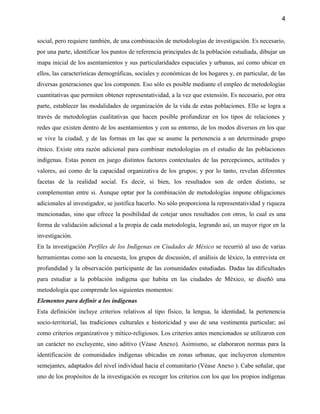 4


social, pero requiere también, de una combinación de metodologías de investigación. Es necesario,
por una parte, identificar los puntos de referencia principales de la población estudiada, dibujar un
mapa inicial de los asentamientos y sus particularidades espaciales y urbanas, así como ubicar en
ellos, las características demográficas, sociales y económicas de los hogares y, en particular, de las
diversas generaciones que los componen. Eso sólo es posible mediante el empleo de metodologías
cuantitativas que permiten obtener representatividad, a la vez que extensión. Es necesario, por otra
parte, establecer las modalidades de organización de la vida de estas poblaciones. Ello se logra a
través de metodologías cualitativas que hacen posible profundizar en los tipos de relaciones y
redes que existen dentro de los asentamientos y con su entorno, de los modos diversos en los que
se vive la ciudad, y de las formas en las que se asume la pertenencia a un determinado grupo
étnico. Existe otra razón adicional para combinar metodologías en el estudio de las poblaciones
indígenas. Estas ponen en juego distintos factores contextuales de las percepciones, actitudes y
valores, así como de la capacidad organizativa de los grupos; y por lo tanto, revelan diferentes
facetas de la realidad social. Es decir, si bien, los resultados son de orden distinto, se
complementan entre si. Aunque optar por la combinación de metodologías impone obligaciones
adicionales al investigador, se justifica hacerlo. No sólo proporciona la representatividad y riqueza
mencionadas, sino que ofrece la posibilidad de cotejar unos resultados con otros, lo cual es una
forma de validación adicional a la propia de cada metodología, logrando así, un mayor rigor en la
investigación.
En la investigación Perfiles de los Indígenas en Ciudades de México se recurrió al uso de varias
herramientas como son la encuesta, los grupos de discusión, el análisis de léxico, la entrevista en
profundidad y la observación participante de las comunidades estudiadas. Dadas las dificultades
para estudiar a la población indígena que habita en las ciudades de México, se diseñó una
metodología que comprende los siguientes momentos:
Elementos para definir a los indígenas
Esta definición incluye criterios relativos al tipo físico, la lengua, la identidad, la pertenencia
socio-territorial, las tradiciones culturales e historicidad y uso de una vestimenta particular; así
como criterios organizativos y mítico-religiosos. Los criterios antes mencionados se utilizaron con
un carácter no excluyente, sino aditivo (Véase Anexo). Asimismo, se elaboraron normas para la
identificación de comunidades indígenas ubicadas en zonas urbanas, que incluyeron elementos
semejantes, adaptados del nivel individual hacia el comunitario (Véase Anexo ). Cabe señalar, que
uno de los propósitos de la investigación es recoger los criterios con los que los propios indígenas
 