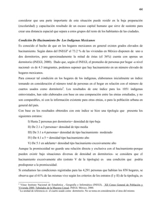 44


considerar que una parte importante de esta situación puede residir en la baja preparación
(escolaridad) y capacitación resultado de un escaso capital humano que sirve de sustento para
crear una distancia espacial que separa a estos grupos del resto de los habitantes de las ciudades.

Condición De Hacinamiento De Los Indígenas Mexicanos
Es conocido el hecho de que en los hogares mexicanos en general existen grados elevados de
hacinamiento. Según datos del INEGI6 el 73.2 % de las viviendas en México disponen de uno a
dos dormitorios, pero aproximadamente la mitad de éstas (el 36%) cuenta con apenas un
dormitorio (INEGI, 2000). Dado que, según el INEGI, el promedio de personas por hogar -a nivel
nacional- es de 4.3 integrantes, podemos suponer que hay hacinamiento en un número elevado de
hogares mexicanos.
Para conocer tal condición en los hogares de los indígenas, elaboramos inicialmente un índice
tomando en consideración el número total de personas en el hogar en relación con el número de
cuartos usados como dormitorio7. Los resultados de este índice para los 1051 indígenas
entrevistados, han sido elaborados con base en una comparación entre las etnias estudiadas, y no
son comparables, ni con la información existente para otras etnias, o para la población urbana en
general del país.
Con base en los resultados obtenidos con este índice se hizo una tipología que presenta los
siguientes estratos:
        I) Hasta 2 personas por dormitorio= densidad de tipo baja
        II) De 2.1 a 3 personas= densidad de tipo media
        III) De 3.1 a 4 personas= densidad de tipo hacinamiento moderado
        IV) De 4.1 a 5 = densidad tipo hacinamiento alto
        V) De 5.1 en adelante= densidad tipo hacinaniento excesivamente alto
Aunque la promiscuidad no guarde una relación directa y exclusiva con el hacinamiento-porque
pueden existir bajo situaciones diversas de densidad en dormitorios- se considera que el
hacinamiento excesivamente alto (estrato V de la tipología) es               una condición que       podría
predisponer a la promiscuidad.
Si estudiamos las condiciones registradas para las 4,291 personas que habitan los 858 hogares, se
observa que el 61% de las mismas vive según los criterios de los estratos (I y II) de la tipología, es

6
  Véase Instituto Nacional de Estadística , Geografía e Informática (INEGI), XII Censo General de Población y
Vivienda 2000: Tabulados de la Muestra Censal, INEGI, México, 2000.
7
  La unidad de referencia es el cuarto usado como dormitorio. No se toma en consideración el área del mismo.
 