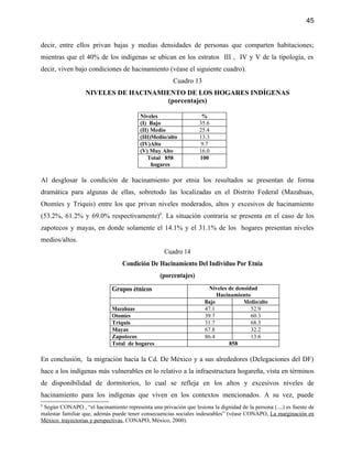 45


decir, entre ellos privan bajas y medias densidades de personas que comparten habitaciones;
mientras que el 40% de los indígenas se ubican en los estratos III , IV y V de la tipología, es
decir, viven bajo condiciones de hacinamiento (véase el siguiente cuadro).
                                                       Cuadro 13
                  NIVELES DE HACINAMIENTO DE LOS HOGARES INDÍGENAS
                                     (porcentajes)

                                         Niveles                   %
                                         (I) Bajo                 35.6
                                         (II) Medio               25.4
                                         (III)Medio/alto          13.3
                                         (IV)Alto                  9.7
                                         (V) Muy Alto             16.0
                                            Total 858             100
                                              hogares

Al desglosar la condición de hacinamiento por etnia los resultados se presentan de forma
dramática para algunas de ellas, sobretodo las localizadas en el Distrito Federal (Mazahuas,
Otomíes y Triquis) entre los que privan niveles moderados, altos y excesivos de hacinamiento
(53.2%, 61.2% y 69.0% respectivamente)8. La situación contraria se presenta en el caso de los
zapotecos y mayas, en donde solamente el 14.1% y el 31.1% de los hogares presentan niveles
medios/altos.
                                                    Cuadro 14
                                  Condición De Hacinamiento Del Individuo Por Etnia
                                                  (porcentajes)
                             Grupos étnicos                            Niveles de densidad
                                                                          Hacinamiento
                                                                     Bajo            Medio/alto
                             Mazahuas                                47.1               52.9
                             Otomíes                                 39.7               60.3
                             Triquis                                 31.7               68.3
                             Mayas                                   67.8               32.2
                             Zapotecos                               86.4               13.6
                             Total de hogares                                  858

En conclusión, la migración hacia la Cd. De México y a sus alrededores (Delegaciones del DF)
hace a los indígenas más vulnerables en lo relativo a la infraestructura hogareña, vista en términos
de disponibilidad de dormitorios, lo cual se refleja en los altos y excesivos niveles de
hacinamiento para los indígenas que viven en los contextos mencionados. A su vez, puede
8
 Según CONAPO , “el hacinamiento representa una privación que lesiona la dignidad de la persona (....) es fuente de
malestar familiar que, además puede tener consecuencias sociales indeseables” (véase CONAPO, La marginación en
México: trayectorias y perspectivas, CONAPO, México, 2000).
 