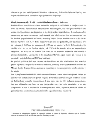 46


observarse que para los indígenas de Minatitlán en Veracruz y de Cancún- Quintana Roo, hay una
mayor concentración en los estratos bajos y medios de la tipología.


Condiciones materiales de vida y habitabilidad de los hogares indígenas.
Las condiciones materiales de vida de las familias indígenas en las ciudades se reflejan –como en
todas las familias- en la situación infraestructural de sus hogares, que varía grandemente de una
etnia a otra. Encontramos que de acuerdo al tipo de vivienda y las condiciones de su ubicación, los
zapotecos y los mayas cuentan con condiciones de vida relativamente altas, en comparación con
las de otros grupos como los mazahuas, otomíes y triquis; ya que, mientras que el 95.5% de las
familias zapotecos y el 79.1% de las mayas viven en casas independientes, sólo ocupan este tipo
de viviendas el 36.9% de los mazahuas, el 12.5% de los triquis y el 8.6% de los otomíes. En
cambio, el 41.3% de las familias triquis y el 27.6% de las otomíes viven en asentamientos
irregulares. El 37.9% de los otomíes y el 10.8% de los mazahuas habitan en lotes baldíos o
predios abandonados. La mayoría de los mazahuas (46.5%) ocupan cuartos en vivienda o en
vecindad y también lo hacen el 20.2% de los triquis.
En general, podemos decir que cuentan con condiciones de vida relativamente más altas los
grupos zapotecos y mayas que las familias mazahuas, otomíes y triquis que habitan en la ciudad de
México. Dentro de estas últimas, quienes se encuentran en peores condiciones son los otomíes y
los triquis.
Con el propósito de comparar las condiciones materiales de vida de los diversos grupos étnicos, se
construyó un índice compuesto por un conjunto de variables relativas al hogar, nombrado índice
de habitabilidad hogareña. Los resultados de este índice para los 1051 indígenas entrevistados,
han sido elaborados con base en una comparación entre las etnias estudiadas, y no son
comparables, ni con la información existente para otras etnias, o para la población urbana en
general del país. Los resultados del índice son los siguientes: (véase cuadro15 ).




                                                  Cuadro 159
                               INDICE DE HABITABILIDAD POR TIPO DE ETNIA
9
 . El índice de habitabilidad hogareña se construyó tomando en cuenta las siguientes variables: tipo de vivienda,
material de construcción de la vivienda, agua, luz eléctrica y drenaje.
 