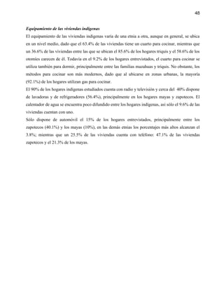 48


Equipamiento de las viviendas indígenas
El equipamiento de las viviendas indígenas varía de una etnia a otra, aunque en general, se ubica
en un nivel medio, dado que el 63.4% de las viviendas tiene un cuarto para cocinar, mientras que
un 36.6% de las viviendas entre las que se ubican el 85.6% de los hogares triquis y el 58.6% de los
otomíes carecen de él. Todavía en el 9.2% de los hogares entrevistados, el cuarto para cocinar se
utiliza también para dormir, principalmente entre las familias mazahuas y triquis. No obstante, los
métodos para cocinar son más modernos, dado que al ubicarse en zonas urbanas, la mayoría
(92.1%) de los hogares utilizan gas para cocinar.
El 90% de los hogares indígenas estudiados cuenta con radio y televisión y cerca del 40% dispone
de lavadoras y de refrigeradores (56.4%), principalmente en los hogares mayas y zapotecos. El
calentador de agua se encuentra poco difundido entre los hogares indígenas, así sólo el 9.6% de las
viviendas cuentan con uno.
Sólo dispone de automóvil el 15% de los hogares entrevistados, principalmente entre los
zapotecos (40.1%) y los mayas (10%), en las demás etnias los porcentajes más altos alcanzan el
3.8%; mientras que un 25.5% de las viviendas cuenta con teléfono: 47.1% de las viviendas
zapotecos y el 21.3% de los mayas.
 