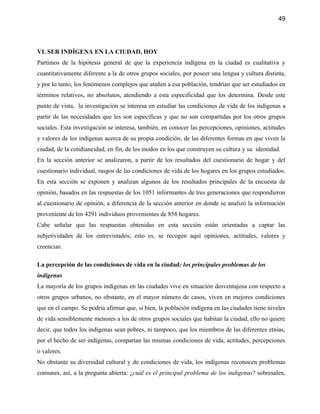 49




VI. SER INDÍGENA EN LA CIUDAD, HOY
Partimos de la hipótesis general de que la experiencia indígena en la ciudad es cualitativa y
cuantitativamente diferente a la de otros grupos sociales, por poseer una lengua y cultura distinta,
y por lo tanto, los fenómenos complejos que atañen a esa población, tendrían que ser estudiados en
términos relativos, no absolutos, atendiendo a esta especificidad que los determina. Desde este
punto de vista, la investigación se interesa en estudiar las condiciones de vida de los indígenas a
partir de las necesidades que les son específicas y que no son compartidas por los otros grupos
sociales. Esta investigación se interesa, también, en conocer las percepciones, opiniones, actitudes
y valores de los indígenas acerca de su propia condición, de las diferentes formas en que viven la
ciudad, de la cotidianeidad, en fin, de los modos en los que construyen su cultura y su identidad.
En la sección anterior se analizaron, a partir de los resultados del cuestionario de hogar y del
cuestionario individual, rasgos de las condiciones de vida de los hogares en los grupos estudiados.
En esta sección se exponen y analizan algunos de los resultados principales de la encuesta de
opinión, basados en las respuestas de los 1051 informantes de tres generaciones que respondieron
al cuestionario de opinión, a diferencia de la sección anterior en donde se analizó la información
proveniente de los 4291 individuos provenientes de 858 hogares.
Cabe señalar que las respuestas obtenidas en esta sección están orientadas a captar las
subjetividades de los entrevistados; esto es, se recogen aquí opiniones, actitudes, valores y
creencias.

La percepción de las condiciones de vida en la ciudad: los principales problemas de los
indígenas
La mayoría de los grupos indígenas en las ciudades vive en situación desventajosa con respecto a
otros grupos urbanos, no obstante, en el mayor número de casos, viven en mejores condiciones
que en el campo. Se podría afirmar que, si bien, la población indígena en las ciudades tiene niveles
de vida sensiblemente menores a los de otros grupos sociales que habitan la ciudad, ello no quiere
decir, que todos los indígenas sean pobres, ni tampoco, que los miembros de las diferentes etnias,
por el hecho de ser indígenas, compartan las mismas condiciones de vida, actitudes, percepciones
o valores.
No obstante su diversidad cultural y de condiciones de vida, los indígenas reconocen problemas
comunes, así, a la pregunta abierta: ¿cuál es el principal problema de los indígenas? sobresalen,
 