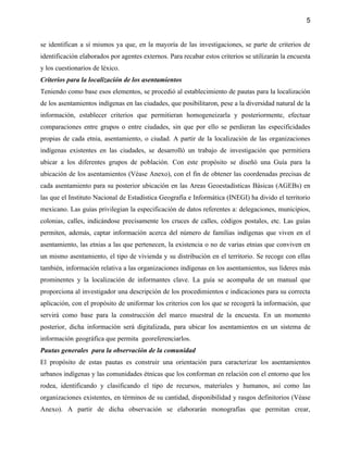 5


se identifican a sí mismos ya que, en la mayoría de las investigaciones, se parte de criterios de
identificación elaborados por agentes externos. Para recabar estos criterios se utilizarán la encuesta
y los cuestionarios de léxico.
Criterios para la localización de los asentamientos
Teniendo como base esos elementos, se procedió al establecimiento de pautas para la localización
de los asentamientos indígenas en las ciudades, que posibilitaron, pese a la diversidad natural de la
información, establecer criterios que permitieran homogeneizarla y posteriormente, efectuar
comparaciones entre grupos o entre ciudades, sin que por ello se perdieran las especificidades
propias de cada etnia, asentamiento, o ciudad. A partir de la localización de las organizaciones
indígenas existentes en las ciudades, se desarrolló un trabajo de investigación que permitiera
ubicar a los diferentes grupos de población. Con este propósito se diseñó una Guía para la
ubicación de los asentamientos (Véase Anexo), con el fin de obtener las coordenadas precisas de
cada asentamiento para su posterior ubicación en las Areas Geoestadísticas Básicas (AGEBs) en
las que el Instituto Nacional de Estadística Geografía e Informática (INEGI) ha divido el territorio
mexicano. Las guías privilegian la especificación de datos referentes a: delegaciones, municipios,
colonias, calles, indicándose precisamente los cruces de calles, códigos postales, etc. Las guías
permiten, además, captar información acerca del número de familias indígenas que viven en el
asentamiento, las etnias a las que pertenecen, la existencia o no de varias etnias que conviven en
un mismo asentamiento, el tipo de vivienda y su distribución en el territorio. Se recoge con ellas
también, información relativa a las organizaciones indígenas en los asentamientos, sus líderes más
prominentes y la localización de informantes clave. La guía se acompaña de un manual que
proporciona al investigador una descripción de los procedimientos e indicaciones para su correcta
aplicación, con el propósito de uniformar los criterios con los que se recogerá la información, que
servirá como base para la construcción del marco muestral de la encuesta. En un momento
posterior, dicha información será digitalizada, para ubicar los asentamientos en un sistema de
información geográfica que permita georeferenciarlos.
Pautas generales para la observación de la comunidad
El propósito de estas pautas es construir una orientación para caracterizar los asentamientos
urbanos indígenas y las comunidades étnicas que los conforman en relación con el entorno que los
rodea, identificando y clasificando el tipo de recursos, materiales y humanos, así como las
organizaciones existentes, en términos de su cantidad, disponibilidad y rasgos definitorios (Véase
Anexo). A partir de dicha observación se elaborarán monografías que permitan crear,
 