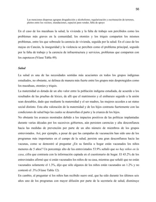 56


        Las menciones dispersas agrupan drogadicción y alcoholismo, regularización y escrituración de terrenos,
        pleitos entre los vecinos, inundaciones, espacios para vender, falta de apoyo


En el caso de los mazahuas la salud, la vivienda y la falta de trabajo son percibidos como los
problemas más graves en la comunidad; los otomíes y los triquis comparten los mismos
problemas, entre los que sobresale la carencia de vivienda, seguida por la salud. En el caso de los
mayas en Cancún, la inseguridad y la violencia se perciben como el problema principal, seguido
por la falta de trabajo y la carencia de infraestructura y servicios, problemas que comparten con
los zapotecos (Véase Tabla 49).


Salud

La salud es una de las necesidades sentidas más acuciantes en todos los grupos indígenas
estudiados, no obstante, se delinea de manera más fuerte entre los grupos más desprotegidos como
los mazahuas, otomíes y triquis.
La maternidad es dotada de un alto valor entre la población indígena estudiada, de acuerdo a los
resultados de las pruebas de léxico, de allí que el matrimonio y el embarazo seguido a la unión
sean deseables, dado que mediante la maternidad y el ser madres, las mujeres acceden a un status
social distinto. Esta alta valoración de la maternidad y de los hijos contrasta fuertemente con las
condiciones de salud bajo las cuales se desarrollan el parto y la crianza de los hijos.
No obstante los avances mostrados debido a los impactos positivos de las políticas implantadas
durante varias décadas por los sucesivos gobiernos, aún persisten carencias y alta desconfianza
hacia las medidas de prevención por parte de un alto número de miembros de los grupos
entrevistados. Así, por ejemplo, a pesar de que las campañas de vacunación han sido uno de los
programas más importantes en el campo de la salud, persiste una gran desconfianza hacia las
vacunas, como se demostró al preguntar ¿En su familia u hogar están vacunados los niños
menores de 5 años? Un porcentaje alto de los entrevistados 53.9% señaló que no hay niños en la
casa, cifra que contrasta con la información captada en el cuestionario de hogar. El 43.2% de los
entrevistados afirmó que si están vacunados los niños de su casa, mientras que señaló que no están
vacunados solamente el 1.3%, dijo que sólo algunos de los niños están vacunados un 1.2% y no
contestó el .3% (Véase Tabla 12).
En cambio, al preguntar si los niños han recibido suero oral, que ha sido durante los últimos seis
años uno de los programas con mayor difusión por parte de la secretaría de salud, disminuye
 