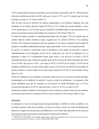 57


13.2% el porcentaje de quienes mencionan que no hay niños, alcanzando el 40.7%. Afirmó que los
niños han recibido suero oral un 48.8%, dijo que, a veces el 1.7%, un 8.1% expresó que no lo han
recibido y no supo el .7%. (Véase Tabla 13).
Sólo un poco más de la mitad de las mujeres embarazadas en las familias indígenas, han sido
atendidas por un médico durante el parto (55.5%); un 5.1% señaló que las han atendido a veces,
14.4% afirmó que no, y 22.2% dijo que en su familia no ha habido partos, lo que concuerda con el
número de personas solteras entrevistadas. No contestó el 2.9% (Véase Tabla 14).
Es entre los triquis en donde se encuentran porcentajes más elevados (31%) de mujeres que no
reciben atención médica durante el parto, seguidos por los otomíes (20.9%) y los mazahuas
(19.5%). Ello contrasta fuertemente entre los zapotecos y los mayas en donde los porcentajes de
mujeres no atendidas médicamente durante el parto descienden 8.6% y 6.6% respectivamente.
El acceso a la salud es mencionado como un problema en los grupos de discusión y aparece
espontáneamente en las preguntas acerca de las condiciones de vida de la población; así, al
preguntar si todos en el asentamiento tienen igual acceso a los servicios de salud, el 56.7%
respondió que piensa que a todos los atienden igual en los servicios de salud, respondió que solo a
veces el 8.8%, dijo que no el 24%, y no supo el 10.5%. El 10.3% de los triquis y el 8.6% de los
mazahuas afirmaron que no todos tienen igual acceso a los servicios de salud, los porcentajes de
quienes piensan en forma similar en las otras etnias alcanzan el 5% de los entrevistados (Véase
tabla 15 y 16).
Si bien los indígenas en las ciudades, en general, tienen acceso a los servicios de salud, persisten
desigualdades en la calidad de la atención, la que no realiza sin problemas: a la pregunta, ¿Han
tenido problemas para que los atiendan en los servicios de salud? Respondió que si el 25%,
mientras que dijo que no el 64.1%, mencionó que, a veces, el 6.4% y no supo el 4.5%.
Afirmaron no haber recibido la misma atención que los demás un número mayor de los miembros
de las etnias triqui (34.5%), mazahua (28.6%) y de los otomíes (23.9%) (Véase Tabla 15 y16)


Educación
La educación es una de las aspiraciones más generalizadas y también la menos cumplida en la
sociedad mexicana, dado que constituye un factor de ascenso social, así como posibilidad para
mejorar los ingresos de las personas, posibilidad que se ha venido desvaneciendo con la sucesivas
crisis que ha vivido la economía del país desde la década de los ochenta12.
12
  . Véase. Flores, Julia Isabel: “Comunidad, instituciones, visión de la existencia” en Los mexicanos de los noventa:
una encuesta nacional de actitudes y valores. México, IISUNAM, 1996.
 