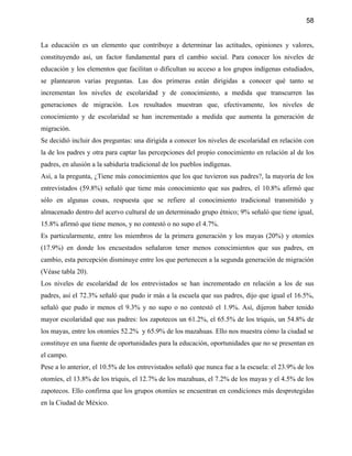 58


La educación es un elemento que contribuye a determinar las actitudes, opiniones y valores,
constituyendo así, un factor fundamental para el cambio social. Para conocer los niveles de
educación y los elementos que facilitan o dificultan su acceso a los grupos indígenas estudiados,
se plantearon varias preguntas. Las dos primeras están dirigidas a conocer qué tanto se
incrementan los niveles de escolaridad y de conocimiento, a medida que transcurren las
generaciones de migración. Los resultados muestran que, efectivamente, los niveles de
conocimiento y de escolaridad se han incrementado a medida que aumenta la generación de
migración.
Se decidió incluir dos preguntas: una dirigida a conocer los niveles de escolaridad en relación con
la de los padres y otra para captar las percepciones del propio conocimiento en relación al de los
padres, en alusión a la sabiduría tradicional de los pueblos indígenas.
Así, a la pregunta, ¿Tiene más conocimientos que los que tuvieron sus padres?, la mayoría de los
entrevistados (59.8%) señaló que tiene más conocimiento que sus padres, el 10.8% afirmó que
sólo en algunas cosas, respuesta que se refiere al conocimiento tradicional transmitido y
almacenado dentro del acervo cultural de un determinado grupo étnico; 9% señaló que tiene igual,
15.8% afirmó que tiene menos, y no contestó o no supo el 4.7%.
Es particularmente, entre los miembros de la primera generación y los mayas (20%) y otomíes
(17.9%) en donde los encuestados señalaron tener menos conocimientos que sus padres, en
cambio, esta percepción disminuye entre los que pertenecen a la segunda generación de migración
(Véase tabla 20).
Los niveles de escolaridad de los entrevistados se han incrementado en relación a los de sus
padres, así el 72.3% señaló que pudo ir más a la escuela que sus padres, dijo que igual el 16.5%,
señaló que pudo ir menos el 9.3% y no supo o no contestó el 1.9%. Así, dijeron haber tenido
mayor escolaridad que sus padres: los zapotecos un 61.2%, el 65.5% de los triquis, un 54.8% de
los mayas, entre los otomíes 52.2% y 65.9% de los mazahuas. Ello nos muestra cómo la ciudad se
constituye en una fuente de oportunidades para la educación, oportunidades que no se presentan en
el campo.
Pese a lo anterior, el 10.5% de los entrevistados señaló que nunca fue a la escuela: el 23.9% de los
otomíes, el 13.8% de los triquis, el 12.7% de los mazahuas, el 7.2% de los mayas y el 4.5% de los
zapotecos. Ello confirma que los grupos otomíes se encuentran en condiciones más desprotegidas
en la Ciudad de México.
 