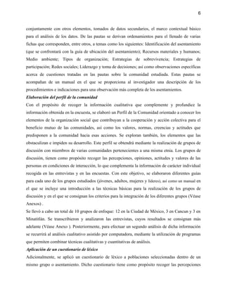6


conjuntamente con otros elementos, tomados de datos secundarios, el marco contextual básico
para el análisis de los datos. De las pautas se derivan ordenamientos para el llenado de varias
fichas que corresponden, entre otros, a temas como los siguientes: Identificación del asentamiento
(que se confrontará con la guía de ubicación del asentamiento); Recursos materiales y humanos;
Medio ambiente; Tipos de organización; Estrategias de sobrevivencia; Estrategias de
participación; Redes sociales; Liderazgo y toma de decisiones; así como observaciones específicas
acerca de cuestiones tratadas en las pautas sobre la comunidad estudiada. Estas pautas se
acompañan de un manual en el que se proporciona al investigador una descripción de los
procedimientos e indicaciones para una observación más completa de los asentamientos.
Elaboración del perfil de la comunidad
Con el propósito de recoger la información cualitativa que complemente y profundice la
información obtenida en la encuesta, se elaboró un Perfil de la Comunidad orientado a conocer los
elementos de la organización social que contribuyan a la cooperación y acción colectiva para el
beneficio mutuo de las comunidades, así como los valores, normas, creencias y actitudes que
predisponen a la comunidad hacia esas acciones. Se exploran también, los elementos que las
obstaculizan e impiden su desarrollo. Este perfil se obtendrá mediante la realización de grupos de
discusión con miembros de varias comunidades pertenecientes a una misma etnia. Los grupos de
discusión, tienen como propósito recoger las percepciones, opiniones, actitudes y valores de las
personas en condiciones de interacción, lo que complementa la información de carácter individual
recogida en las entrevistas y en las encuestas. Con este objetivo, se elaboraron diferentes guías
para cada uno de los grupos estudiados (jóvenes, adultos, mujeres y líderes), así como un manual en
el que se incluye una introducción a las técnicas básicas para la realización de los grupos de
discusión y en el que se consignan los criterios para la integración de los diferentes grupos (Véase
Anexos) .
Se llevó a cabo un total de 10 grupos de enfoque: 12 en la Ciudad de México, 3 en Cancun y 3 en
Minatitlán. Se transcribieron y analizaron las entrevistas, cuyos resultados se consignan más
adelante (Véase Anexo ). Posteriormente, para efectuar un segundo análisis de dicha información
se recurrirá al análisis cualitativo asistido por computadora, mediante la utilización de programas
que permiten combinar técnicas cualitativas y cuantitativas de análisis.
Aplicación de un cuestionario de léxico
Adicionalmente, se aplicó un cuestionario de léxico a poblaciones seleccionadas dentro de un
mismo grupo o asentamiento. Dicho cuestionario tiene como propósito recoger las percepciones
 