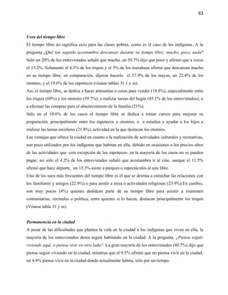 63




Usos del tiempo libre
El tiempo libre no significa ocio para las clases pobres, como es el caso de los indígenas. A la
pregunta ¿Qué tan seguido acostumbra descansar durante su tiempo libre: mucho, poco, nada?
Sólo un 20% de los entrevistados señaló que mucho, un 59.7% dijo que poco y afirmó que a veces
el 13.2%. Solamente el 4.3% de los triquis y el 5% de los mazahuas afirmó que descansan mucho
en su tiempo libre; en comparación, dijeron hacerlo el 37.9% de los mayas, un 22.4% de los
otomíes, y el 19.6% de los zapotecos (véanse tablas 31.1 y ss).
Así, el tiempo libre, se dedica a hacer artesanías o cosas para vender (18.8%), especialmente entre
los triquis (69%) y los otomíes (59.7%); a realizar tareas del hogar (45.1% de los entrevistados); o
a efectuar las compras para el abastecimiento de la familia (21%).
Sólo en el 10.6% de los casos el tiempo libre se dedica a tomar cursos para mejorar su
preparación, principalmente entre los zapotecos y otomíes, o a estudiar y ayudar a los hijos a
realizar las tareas escolares (21.8%), actividad en la que destacan los otomíes.
Las ventajas que ofrece la ciudad en cuanto a la realización de actividades culturales y recreativas,
son poco utilizados por los indígenas que habitan en ella, debido en ocasiones a los precios altos
de las actividades que -con excepción de los zapotecos- en la mayoría de los casos no se pueden
pagar; así sólo el 4.2% de los entrevistados señaló que acostumbra ir al cine, aunque el 11.5%
afirmó que hace deporte, un 13.3% asiste a parques o espectáculos al aire libre.
Uno de los usos más frecuentes del tiempo libre es el que se destina a estrechar las relaciones con
los familiares y amigos (22.9%) o para asistir a misa o actividades religiosas (23.9%).En cambio,
son muy pocos (4%) quienes dedidcan parte de su tiempo libre para asisitir a reuniones
comunitarias, vecinales o política, entre quienes si lo hacen, destacan principalmente los triquis
(Véanse tabla 31 y ss).


Permanencia en la ciudad
A pesar de las dificultades que plantea la vida en la ciudad a los indígenas que viven en ella, la
mayoría de los entrevistados desea seguir habitando en la ciudad. A la pregunta, ¿Piensa seguir
viviendo aquí, o piensa vivir en otro lado?. La gran mayoría de los entrevistados (80.7%) dijo que
piensa seguir viviendo en la ciudad, mientras que el 9.5% afirmó que no piensa vivir en la ciudad,
un 4.8% piensa vivir en la ciudad donde actualmente habita, sólo por un tiempo.
 