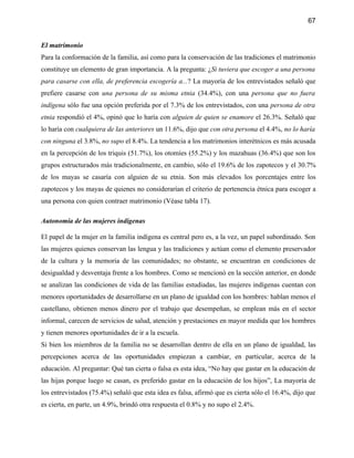 67


El matrimonio
Para la conformación de la familia, así como para la conservación de las tradiciones el matrimonio
constituye un elemento de gran importancia. A la pregunta: ¿Si tuviera que escoger a una persona
para casarse con ella, de preferencia escogería a...? La mayoría de los entrevistados señaló que
prefiere casarse con una persona de su misma etnia (34.4%), con una persona que no fuera
indígena sólo fue una opción preferida por el 7.3% de los entrevistados, con una persona de otra
etnia respondió el 4%, opinó que lo haría con alguien de quien se enamore el 26.3%. Señaló que
lo haría con cualquiera de las anteriores un 11.6%, dijo que con otra persona el 4.4%, no lo haría
con ninguna el 3.8%, no supo el 8.4%. La tendencia a los matrimonios interétnicos es más acusada
en la percepción de los triquis (51.7%), los otomíes (55.2%) y los mazahuas (36.4%) que son los
grupos estructurados más tradicionalmente, en cambio, sólo el 19.6% de los zapotecos y el 30.7%
de los mayas se casaría con alguien de su etnia. Son más elevados los porcentajes entre los
zapotecos y los mayas de quienes no considerarían el criterio de pertenencia étnica para escoger a
una persona con quien contraer matrimonio (Véase tabla 17).

Autonomía de las mujeres indígenas

El papel de la mujer en la familia indígena es central pero es, a la vez, un papel subordinado. Son
las mujeres quienes conservan las lengua y las tradiciones y actúan como el elemento preservador
de la cultura y la memoria de las comunidades; no obstante, se encuentran en condiciones de
desigualdad y desventaja frente a los hombres. Como se mencionó en la sección anterior, en donde
se analizan las condiciones de vida de las familias estudiadas, las mujeres indígenas cuentan con
menores oportunidades de desarrollarse en un plano de igualdad con los hombres: hablan menos el
castellano, obtienen menos dinero por el trabajo que desempeñan, se emplean más en el sector
informal, carecen de servicios de salud, atención y prestaciones en mayor medida que los hombres
y tienen menores oportunidades de ir a la escuela.
Si bien los miembros de la familia no se desarrollan dentro de ella en un plano de igualdad, las
percepciones acerca de las oportunidades empiezan a cambiar, en particular, acerca de la
educación. Al preguntar: Qué tan cierta o falsa es esta idea, “No hay que gastar en la educación de
las hijas porque luego se casan, es preferido gastar en la educación de los hijos”, La mayoría de
los entrevistados (75.4%) señaló que esta idea es falsa, afirmó que es cierta sólo el 16.4%, dijo que
es cierta, en parte, un 4.9%, brindó otra respuesta el 0.8% y no supo el 2.4%.
 