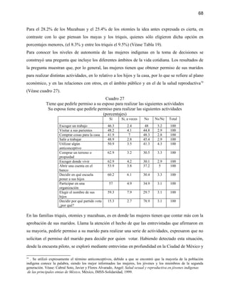 68


Para el 28.2% de los Mazahuas y el 25.4% de los otomíes la idea antes expresada es cierta, en
contraste con lo que piensan los mayas y los triquis, quienes sólo eligieron dicha opción en
porcentajes menores, (el 8.3% y entre los triquis el 9.5%) (Véase Tabla 19).
Para conocer los niveles de autonomía de las mujeres indígenas en la toma de decisiones se
construyó una pregunta que incluye los diferentes ámbitos de la vida cotidiana. Los resultados de
la pregunta muestran que, por lo general, las mujeres tienen que obtener permiso de sus maridos
para realizar distintas actividades, en lo relativo a los hijos y la casa, por lo que se refiere al plano
económico, y en las relaciones con otros, en el ámbito público y en el de la salud reproductiva16
(Véase cuadro 27).
                                             Cuadro 27
            Tiene que pedirle permiso a su esposo para realizar las siguientes actividades
             Su esposa tiene que pedirle permiso para realizar las siguientes actividades
                                            (porcentajes)
                                                     Si     Si, a veces    No     Ns/Nc    Total
                     Escoger un trabajo             46.3        2.4        48      3.2     100
                     Visitar a sus parientes        48.2        4.1       44.8     2.9     100
                     Comprar cosas para la casa     41.9         7        48.3     2.8     100
                     Salir a trabajar               48.9        2.8       45.4     2.9     100
                     Utilizar algún                 50.9        3.5       41.3     4.3     100
                     anticonceptivo
                     Comprar un terreno o           62.9        3.2       30.5     3.3     100
                     propiedad
                     Escoger donde vivir            62.9        4.2       30.1     2.9     100
                     Abrir una cuenta en el         53.9        3.8       37.2      5      100
                     banco
                     Decidir en qué escuela         60.2        6.1       30.4     3.3     100
                     poner a sus hijos
                     Participar en una              57          4.9       34.9     3.1     100
                     organización
                     Elegir el nombre de sus        59.3        7.9       29.7     3.1     100
                     hijos
                     Decidir por qué partido vota   15.3        2.7       78.9     3.1     100
                     ¿por qué?

En las familias triquis, otomíes y mazahuas, es en donde las mujeres tienen que contar más con la
aprobación de sus maridos. Llama la atención el hecho de que las entrevistadas que afirmaron en
su mayoría, pedirle permiso a su marido para realizar una serie de actividades, expresaron que no
solicitan el permiso del marido para decidir por quien votar. Habiendo detectado esta situación,
desde la encuesta piloto, se exploró mediante entrevistas en profundidad en la Ciudad de México y

16
   . Se utilizó expresamente el término anticonceptivos, debido a que se encontró que la mayoría de la población
indígena conoce la palabra, siendo los mejor informados las mujeres, los jóvenes y los miembros de la segunda
generación. Véase: Cabral Soto, Javier y Flores Alvarado, Angel: Salud sexual y reproductiva en jóvenes indígenas
 de las principales etnias de México, México, IMSS-Solidaridad, 1999.
 