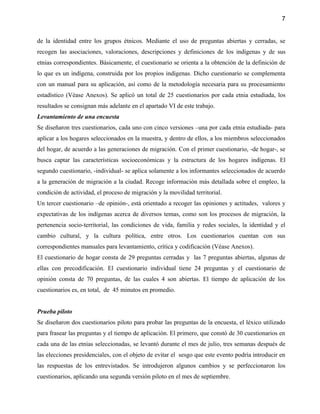 7


de la identidad entre los grupos étnicos. Mediante el uso de preguntas abiertas y cerradas, se
recogen las asociaciones, valoraciones, descripciones y definiciones de los indígenas y de sus
etnias correspondientes. Básicamente, el cuestionario se orienta a la obtención de la definición de
lo que es un indígena, construida por los propios indígenas. Dicho cuestionario se complementa
con un manual para su aplicación, así como de la metodología necesaria para su procesamiento
estadístico (Véase Anexos). Se aplicó un total de 25 cuestionarios por cada etnia estudiada, los
resultados se consignan más adelante en el apartado VI de este trabajo.
Levantamiento de una encuesta
Se diseñaron tres cuestionarios, cada uno con cinco versiones –una por cada etnia estudiada- para
aplicar a los hogares seleccionados en la muestra, y dentro de ellos, a los miembros seleccionados
del hogar, de acuerdo a las generaciones de migración. Con el primer cuestionario, -de hogar-, se
busca captar las características socioeconómicas y la estructura de los hogares indígenas. El
segundo cuestionario, -individual- se aplica solamente a los informantes seleccionados de acuerdo
a la generación de migración a la ciudad. Recoge información más detallada sobre el empleo, la
condición de actividad, el proceso de migración y la movilidad territorial.
Un tercer cuestionario –de opinión-, está orientado a recoger las opiniones y actitudes, valores y
expectativas de los indígenas acerca de diversos temas, como son los procesos de migración, la
pertenencia socio-territorial, las condiciones de vida, familia y redes sociales, la identidad y el
cambio cultural, y la cultura política, entre otros. Los cuestionarios cuentan con sus
correspondientes manuales para levantamiento, crítica y codificación (Véase Anexos).
El cuestionario de hogar consta de 29 preguntas cerradas y las 7 preguntas abiertas, algunas de
ellas con precodificación. El cuestionario individual tiene 24 preguntas y el cuestionario de
opinión consta de 70 preguntas, de las cuales 4 son abiertas. El tiempo de aplicación de los
cuestionarios es, en total, de 45 minutos en promedio.


Prueba piloto
Se diseñaron dos cuestionarios piloto para probar las preguntas de la encuesta, el léxico utilizado
para frasear las preguntas y el tiempo de aplicación. El primero, que constó de 30 cuestionarios en
cada una de las etnias seleccionadas, se levantó durante el mes de julio, tres semanas después de
las elecciones presidenciales, con el objeto de evitar el sesgo que este evento podría introducir en
las respuestas de los entrevistados. Se introdujeron algunos cambios y se perfeccionaron los
cuestionarios, aplicando una segunda versión piloto en el mes de septiembre.
 