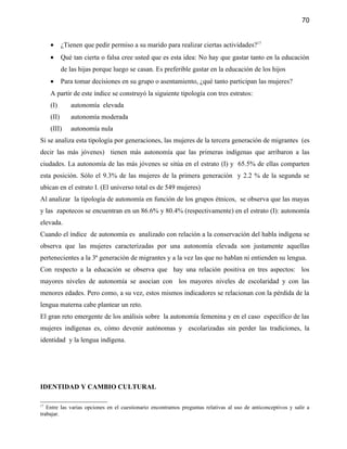 70


     •      ¿Tienen que pedir permiso a su marido para realizar ciertas actividades?17
     •      Qué tan cierta o falsa cree usted que es esta idea: No hay que gastar tanto en la educación
            de las hijas porque luego se casan. Es preferible gastar en la educación de los hijos
     •      Para tomar decisiones en su grupo o asentamiento, ¿qué tanto participan las mujeres?
     A partir de este índice se construyó la siguiente tipología con tres estratos:
     (I)       autonomía elevada
     (II)      autonomía moderada
     (III)     autonomía nula
Si se analiza esta tipología por generaciones, las mujeres de la tercera generación de migrantes (es
decir las más jóvenes) tienen más autonomía que las primeras indígenas que arribaron a las
ciudades. La autonomía de las más jóvenes se sitúa en el estrato (I) y 65.5% de ellas comparten
esta posición. Sólo el 9.3% de las mujeres de la primera generación y 2.2 % de la segunda se
ubican en el estrato I. (El universo total es de 549 mujeres)
Al analizar la tipología de autonomía en función de los grupos étnicos, se observa que las mayas
y las zapotecos se encuentran en un 86.6% y 80.4% (respectivamente) en el estrato (I): autonomía
elevada.
Cuando el índice de autonomía es analizado con relación a la conservación del habla indígena se
observa que las mujeres caracterizadas por una autonomía elevada son justamente aquellas
pertenecientes a la 3ª generación de migrantes y a la vez las que no hablan ni entienden su lengua.
Con respecto a la educación se observa que hay una relación positiva en tres aspectos: los
mayores niveles de autonomía se asocian con los mayores niveles de escolaridad y con las
menores edades. Pero como, a su vez, estos mismos indicadores se relacionan con la pérdida de la
lengua materna cabe plantear un reto.
El gran reto emergente de los análisis sobre la autonomía femenina y en el caso específico de las
mujeres indígenas es, cómo devenir autónomas y escolarizadas sin perder las tradiciones, la
identidad y la lengua indígena.




IDENTIDAD Y CAMBIO CULTURAL

17
   Entre las varias opciones en el cuestionario encontramos preguntas relativas al uso de anticonceptivos y salir a
trabajar.
 