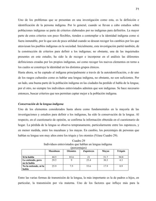 71


Uno de los problemas que se presentan en una investigación como esta, es la definición e
identificación de la persona indígena. Por lo general, cuando se llevan a cabo estudios sobre
poblaciones indígenas se parte de criterios elaborados por no indígenas para definirlos. La mayor
parte de estos criterios son poco flexibles, tienden a contemplar a la identidad indígena como si
fuera inmutable, por lo que son de poca utilidad cuando se desean recoger los cambios por los que
atraviesan los pueblos indígenas en la sociedad. Inicialmente, esta investigación partió también, de
la construcción de criterios para definir a los indígenas; no obstante, una de las inquietudes
presentes en este estudio, ha sido la de recoger e incorporar en el análisis las diferentes
definiciones creadas por los propios indígenas, así como recoger los nuevos elementos en torno a
los cuales se construye la identidad en los distintos grupos étnicos.
Hasta ahora, se ha captado al indígena principalmente a través de la autoidentificación, o de uno
de los rasgos culturales como es hablar una lengua indígena, no obstante, no son suficientes. Por
un lado, una buena parte de la población indígena en las ciudades ha perdido el habla de la lengua;
por el otro, no siempre los individuos entrevistados admiten que son indígenas. Se hace necesario
entonces, buscar criterios que nos permitan captar mejor a la población indígena.


Conservación de la lengua indígena
Uno de los elementos considerados hasta ahora como fundamentales en la mayoría de las
investigaciones y estudios para definir a los indígenas, ha sido la conservación de la lengua. Al
respecto, en el cuestionario de opinión, se confirma la información obtenida en el cuestionario de
hogar. La pérdida de la lengua se observa tempranamente, particularmente entre los zapotecos, y
en menor medida, entre los mazahuas y los mayas. En cambio, los porcentajes de personas que
hablan su lengua son muy altos entre los triquis y los otomíes (Véase Cuadro 29).
                                              Cuadro 29
                       Individuos entrevistados que hablan un lengua indígena
                                             (porcentajes)
                           Mazahuas      Otomíes       Zapotecos        Mayas       Triquis

   Si la habla               44.5          83.6           21            51.7         94.8
   La entiende, pero         29.5           9            25.4           30.3          4.3
   no la habla
   No la entiende, ni la     25.9          7.5           53.6           17.9          0.9
   habla


Entre las varias formas de transmisión de la lengua, la más importante es la de padres a hijos, en
particular, la transmisión por vía materna. Uno de los factores que influye más para la
 