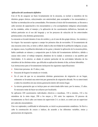 8


Aplicación del cuestionario definitivo
Con el fin de asegurar un buen levantamiento de la encuesta, se reclutó a miembros de los
distintos grupos étnicos, seleccionados con anterioridad, para acompañar a los encuestadores y
facilitar su introducción en las comunidades. Previamente al inicio del levantamiento, se llevaron a
cabo sesiones de capacitación a los encuestadores y a los acompañantes indígenas seleccionados
en las ciudades, sobre el manejo y la aplicación de los cuestionarios definitivos, haciendo un
énfasis particular en el uso del lenguaje y en los procesos de selección de los entrevistados
pertenecientes a las distintas generaciones.
La encuesta se levantó durante el mes de octubre y, en el caso de dos grupo étnicos, -los otomíes y
los triquis- fue necesario regresar a campo los primeros días de noviembre. El levantamiento de
una encuesta como ésta, es lento y difícil, dada la alta movilidad de la población indígena; ya que,
en algunos casos, la población detectada en las guías y durante la aplicación de la encuesta piloto,
había cambiado en número y composición para la fecha del levantamiento definitivo, debido a
causas tales como: el trabajo temporal, abandono de la ciudad, o asistencia a sus pueblos por
festividades. A lo anterior, se añade el carácter particular de las actividades laborales de los
miembros de las distintas etnias que dificulta su aplicación durante el día, en horas laborables.
Las instrucciones para el levantamiento incluyeron las siguientes especificaciones:
•   Entrevistar personas de 15 años y más.
•   Encuesta de hogares levantada en vivienda.
•   En el caso de que no se encuentren distintas generaciones de migración en un hogar,
    solamente se levantará una entrevista por generación de migración ubicada. No se entrevistará
    a todos los miembros de una misma generación dentro del mismo hogar.
•   La tercera generación que se incluya para ser entrevistada debe tener, por lo menos, 15 años.
    Es necesario tratar de hacer un esfuerzo por localizarla.
Se aplicaron 220 cuestionarios individuales efectivos a mazahuas, 134 a otomíes, 116 a los
miembros de la etnia triqui, 290 a los mayas y 291 entre los zapotecos. El proceso de
levantamiento se llevó cabo con tramos de supervisión 2-1; es decir, se contó con un supervisor
por cada dos encuestadores.
Una vez capturada y codificada la información, se inició su procesamiento estadístico. Se llevó a
cabo la construcción de cruces e índices, de acuerdo a las diferentes variables, etnias y
generaciones de migración.
 