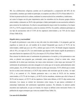 82


40). Las celebraciones religiosas cuentan con la participación y cooperación del 66% de los
encuestados, mientras que señaló no participar, ni cooperar con ellas el 32.5% (Véase tabla 43.1)
Si bien la preservación de la cultura, mediante la conservación de las costumbres y tradiciones,
así como la lengua son de gran importancia entre los miembros de los diversos grupos étnicos
entrevistados; solamente un 20.6% dijo participar o haber participado en una asociación cultural o
para conservar las tradiciones. Se observa una participación mayor entre los mazahuas y los triquis
(34.1% y 34.5% respectivamente) y entre los otomíes (29.9%). En cambio, señalaron participar en
ese tipo de asociaciones sólo el 13.4% de los zapotecos entrevistados y un 7.6% de los mayas
(Véase Tabla 42.8).


Orgullo étnico y nacionalidad
El orgullo de pertenecer a una etnia es muy alto entre los entrevistados. A la pregunta ¿qué tan
orgulloso se siente de ser....(el nombre de la etnia)? Respondió que mucho el 75.3% de los
entrevistados, señaló que poco un 15% y afirmó que nada el 3.6%. No brindó ninguna respuesta
sólo el .9% y no supo el 2.2%. Los entrevistados que dijeron sentir menos orgullo de pertenecer a
una etnia fueron los zapotecos (22.3%) y los mayas (15.5%) (Véase Tabla 34).
Para conocer la relación entre el sentimiento de pertenencia a la nación y el de pertenencia a una
etnia, se planteó una pregunta que contempla varias opciones: ¿Usted se siente más.. maya
(miembro de la etnia) que mexicano, tan maya como mexicano o más maya que mexicano? El
sentimiento de pertenencia está más arraigado en la etnia que en la nación, particularmente entre
ciertos grupos. Así, el 36% dijo sentirse más de su etnia que mexicano, 33.3% afirmó que se siente
tan de su etnia como mexicano y el 28.2% dijo sentirse más mexicano que de su etnia; no supo
2.5% y no contestó el .1%. Sienten pertenecer más a su etnia el 58.2% de los otomíes
entrevistados, el 51.7% de los triquis, y el 48.2% de los mazahuas, mientras que sólo lo hacen el
20.3% de los mayas y el 25.9 % de los zapotecos. Entre estos últimos, el 49.1% dijo sentirse más
mexicano. Los mayas se sienten tan mexicanos como mayas, lo que parece contradecir el
estereotipo tradicional, del sentimiento regionalista yucateco. No obstante, lo anterior podría
encontrar una explicación, en que en Cancún, los mayas se definen como mexicanos frente a la
población de origen extranjero que visita esa ciudad (Véase Tabla 33).

Los usos de la identidad
 