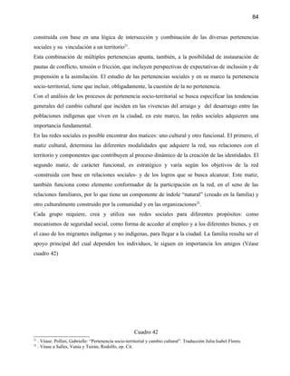84


construída con base en una lógica de intersección y combinación de las diversas pertenencias
sociales y su vinculación a un territorio21.
Esta combinación de múltiples pertenencias apunta, también, a la posibilidad de instauración de
pautas de conflicto, tensión o fricción, que incluyen perspectivas de expectativas de inclusión y de
propensión a la asimilación. El estudio de las pertenencias sociales y en su marco la pertenencia
socio-territorial, tiene que incluir, obligadamente, la cuestión de la no pertenencia.
Con el análisis de los procesos de pertenencia socio-territorial se busca especificar las tendencias
generales del cambio cultural que inciden en las vivencias del arraigo y del desarraigo entre las
poblaciones indígenas que viven en la ciudad, en este marco, las redes sociales adquieren una
importancia fundamental.
En las redes sociales es posible encontrar dos matices: uno cultural y otro funcional. El primero, el
matiz cultural, determina las diferentes modalidades que adquiere la red, sus relaciones con el
territorio y componentes que contribuyen al proceso dinámico de la creación de las identidades. El
segundo matiz, de carácter funcional, es estratégico y varía según los objetivos de la red
-construida con base en relaciones sociales- y de los logros que se busca alcanzar. Este matiz,
también funciona como elemento conformador de la participación en la red, en el seno de las
relaciones familiares, por lo que tiene un componente de índole “natural” (creado en la familia) y
otro culturalmente construido por la comunidad y en las organizaciones22.
Cada grupo requiere, crea y utiliza sus redes sociales para diferentes propósitos: como
mecanismos de seguridad social, como forma de acceder al empleo y a los diferentes bienes, y en
el caso de los migrantes indígenas y no indígenas, para llegar a la ciudad. La familia resulta ser el
apoyo principal del cual dependen los individuos, le siguen en importancia los amigos (Véase
cuadro 42)




                                                         Cuadro 42
21
     . Véase: Pollini, Gabrielle: “Pertenencia socio-territorial y cambio cultural”. Traducción Julia Isabel Flores.
22
     . Véase a Salles, Vania y Tuirán, Rodolfo, op. Cit.
 