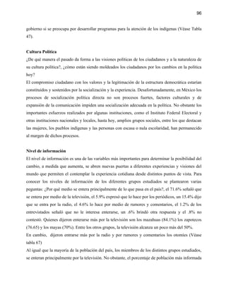 96


gobierno si se preocupa por desarrollar programas para la atención de los indígenas (Véase Tabla
47).


Cultura Política
¿De qué manera el pasado da forma a las visiones políticas de los ciudadanos y a la naturaleza de
su cultura política?, ¿cómo están siendo moldeados los ciudadanos por los cambios en la política
hoy?
El compromiso ciudadano con los valores y la legitimación de la estructura democrática estarían
constituidos y sostenidos por la socialización y la experiencia. Desafortunadamente, en México los
procesos de socialización política directa no son procesos fuertes, factores culturales y de
expansión de la comunicación impiden una socialización adecuada en la política. No obstante los
importantes esfuerzos realizados por algunas instituciones, como el Instituto Federal Electoral y
otras instituciones nacionales y locales, hasta hoy, amplios grupos sociales, entre los que destacan
las mujeres, los pueblos indígenas y las personas con escasa o nula escolaridad, han permanecido
al margen de dichos procesos.


Nivel de información
El nivel de información es una de las variables más importantes para determinar la posibilidad del
cambio, a medida que aumenta, se abren nuevas puertas a diferentes experiencias y visiones del
mundo que permiten el contemplar la experiencia cotidiana desde distintos puntos de vista. Para
conocer los niveles de información de los diferentes grupos estudiados se plantearon varias
peguntas: ¿Por qué medio se entera principalmente de lo que pasa en el país?, el 71.6% señaló que
se entera por medio de la televisión, el 5.9% expresó que lo hace por los periódicos, un 15.4% dijo
que se entra por la radio, el 4.6% lo hace por medio de rumores y comentarios, el 1.2% de los
entrevistados señaló que no le interesa enterarse, un .6% brindó otra respuesta y el .8% no
contestó. Quienes dijeron enterarse más por la televisión son los mazahuas (84.1%) los zapotecos
(76.65) y los mayas (70%). Entre los otros grupos, la televisión alcanza un poco más del 50%.
En cambio, dijeron entrarse más por la radio y por rumores y comentarios los otomíes (Véase
tabla 67)
Al igual que la mayoría de la población del país, los miembros de los distintos grupos estudiados,
se enteran principalmente por la televisión. No obstante, el porcentaje de población más informada
 