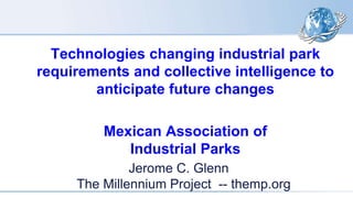 Technologies changing industrial park
requirements and collective intelligence to
anticipate future changes
Mexican Association of
Industrial Parks
Jerome C. Glenn
The Millennium Project -- themp.org
 