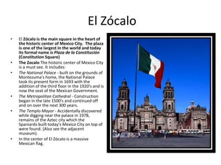 El Zócalo El  Zócalo is the main square in the heart of the historic center of Mexico City.  The plaza is one of the largest in the world and today its formal name  is Plaza de la Constitución  (Constitution Square) The Zocalo  The historic center of Mexico City is a must see. It includes: The National Palace  - built on the grounds of Montezuma's home, the National Palace took its present form in 1693 with the addition of the third floor in the 1920's and is now the seat of the Mexican Government. The Metropolitan Cathedral  - Construction began in the late 1500's and continued off and on over the next 300 years. The Templo Mayor  - Accidentally discovered while digging near the palace in 1978, remains of the Aztec city which the Spaniards built today's Mexico City on top of were found. (Also see the adjacent museum). In the center of El Zócalo is a massive Mexican flag. 