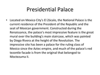 Presidential Palace Located on Mexico City's El Zócalo, the National Palace is the current residence of the President of the Republic and the seat of Mexican government. Constructed during the Renaissance, the palace's most impressive feature is the great mural over the building's main staircase, which was painted by Diego Rivera at the height of the Revolution. The impressive site has been a palace for the ruling class of Mexico since the Aztec empire, and much of the palace's red tezontle facade is from the original that belonged to Moctezuma II.  