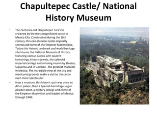 Chapultepec Castle/ National History Museum The centuries-old Chapultepec Forest is crowned by the most magnificent castle in Mexico City. Constructed during the 18th century, this neo-classical castle originally served and home of the Emperor Maximiliano. Today this historic landmark and world heritage site houses the National Museum of History, featuring various salons with opulent furnishings, historic jewels, the splendid imperial carriage and amazing murals by Orozco, Siqueiros and O´Gorman - the greatest muralists in México. The incredible view of the city and manicured grounds make a visit to the castle even more spectacular. Now a museum, this historic spot was once an Aztec palace, then a Spanish hermitage, a gun powder plant, a military college and home of the Emperor Maximilian and leaders of Mexico through 1940. 