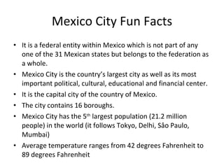 Mexico City Fun Facts It is a federal entity within Mexico which is not part of any one of the 31 Mexican states but belongs to the federation as a whole.  Mexico City is the country’s largest city as well as its most important political, cultural, educational and financial center. It is the capital city of the country of Mexico. The city contains 16 boroughs. Mexico City has the 5 th  largest population (21.2 million people) in the world (it follows Tokyo, Delhi, Såo Paulo, Mumbai) Average temperature ranges from 42 degrees Fahrenheit to 89 degrees Fahrenheit 