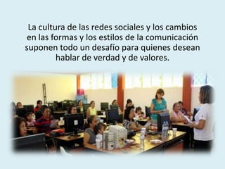 La cultura de las redes sociales y los cambios
en las formas y los estilos de la comunicación
suponen todo un desafío para quienes desean
hablar de verdad y de valores.
 