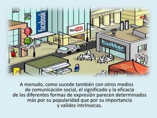 A menudo, como sucede también con otros medios
de comunicación social, el significado y la eficacia
de las diferentes formas de expresión parecen determinados
más por su popularidad que por su importancia
y validez intrínsecas.
 