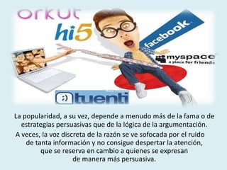 La popularidad, a su vez, depende a menudo más de la fama o de
estrategias persuasivas que de la lógica de la argumentación.
A veces, la voz discreta de la razón se ve sofocada por el ruido
de tanta información y no consigue despertar la atención,
que se reserva en cambio a quienes se expresan
de manera más persuasiva.
 
